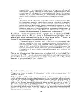 204
conducted with a view to raising standards of living, ensuring full employment and a large and
steadily growing volume of real income and effective demand, developing the full use of the
resources of the world and expanding the production and exchange of goods." These are goals
which can only be achieved and evaluated on a macroeconomic basis with respect to the
members themselves and not on a microeconomic basis with respect to individuals.
(...)
This emphasis on the GATT members as opposed to individuals is inherent in several of the
GATT's founding principles. For example, non-discrimination within the GATT means non-
discrimination between members and not non-discrimination between individual traders in
different members. In fact, it would be impossible to ensure that discrimination did not occur
between individual traders across GATT members because natural differences in the factor
endowments and technology of the different members automatically produce differences in
the competitive positions of these traders. Without these differences in factor endowments and
technology, international trade would not produce economic welfare gains at all. 364
Na verdade – e esse é um argumento crucial – o próprio órgão de adjudicação da OMC
declarou que o acordo de 1994 não é, por si só, suscetível de aplicação direta, e que a
própria OMC nunca afirmou que pudesse ter tal efeito. Mas o acórdão 365
ressalva a
hipótese de que um sistema constitucional específico o obrigue:
7.72 Under the doctrine of direct effect, which has been found to exist most notably in the
legal order of the EC but also in certain free trade area agreements, obligations addressed to
States are construed as creating legally enforceable rights and obligations for individuals.
Neither the GATT nor the WTO has so far been interpreted by GATT/WTO institutions as a
legal order producing direct effect.366
Following this approach, the GATT/WTO did not create
a new legal order the subjects of which comprise both contracting parties or Members and
their nationals.
Note-se que idêntica questão foi posta ao órgão recursal da OMC no caso India-E.U.A.
sobre patentes de 1997, e o acórdão declarou erro na decisão do órgão de primeira instância
que mandava levar em conta os interesses das partes individuais e não só dos Estados
Membros na aplicação de TRIPs. Disse o acórdão:
364
Judson Osterhoudt Berkey, idem, eadem.
365
Report of the Panel of 22 December 1999, United States - Sections 301-310 of the Trade Act of 1974,
99/5454, WT/DS152/R.
366
[Nota original do acórdão].We make this statement as a matter of fact, without implying any judgment on the issue.
We note that whether there are circumstances where obligations in any of the WTO agreements addressed to Members
would create rights for individuals which national courts must protect, remains an open question, in particular in respect of
obligations following the exhaustion of DSU procedures in a specific dispute (see Eeckhout, P., The Domestic Legal
Status of the WTO Agreement: Interconnecting Legal Systems, Common Market Law Review, 1997, p. 11; Berkey, J.,
The European Court of Justice and Direct Effect for the GATT: A Question Worth Revisiting, European Journal of
International Law, 1998, p. 626). The fact that WTO institutions have not to date construed any obligations as producing
direct effect does not necessarily preclude that in the legal system of any given Member, following internal constitutional
principles, some obligations will be found to give rights to individuals. Our statement of fact does not prejudge any
decisions by national courts on this issue.
 