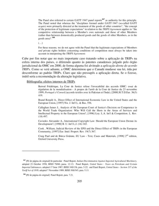 205
The Panel also referred to certain GATT 1947 panel reports
367
as authority for this principle.
The Panel noted that whereas the "disciplines formed under GATT 1947 (so-called GATT
acquis) were primarily directed at the treatment of the goods of other countries", "the concept
of the protection of legitimate expectations" in relation to the TRIPS Agreement applies to "the
competitive relationship between a Member's own nationals and those of other Members
(rather than between domestically produced goods and the goods of other Members, as in the
goods area)".
368
(…)
For these reasons, we do not agree with the Panel that the legitimate expectations of Members
and private rights holders concerning conditions of competition must always be taken into
account in interpreting the TRIPS Agreement.
Cabe por fim notar que no mais importante caso tratando sobre a aplicação de TRIPs na
esfera interna dos países, o diferendo quanto às patentes canadenses julgado pelo órgão
jurisdicional da OMC em 2000, de forma alguma foi alvitrado a aplicação direta do acordo
TRIPs. Como se verá adiante, a OMC determinou que o Canadá mudasse sua lei, tida por
desconforme ao padrão TRIPs. Claro que não pressupôs a aplicação direta. Se o fizesse,
inútil seria a recomendação da alteração legislativa.
Bibliografia: efeitos internos de TRIPs
Berrod Frédérique, La Cour de Justice refuse l'invocabilité des accords OMC: essai de
régulation de la mondialisation - A propos de l'arrêt de la Cour de Justice du 23 novembre
1999, Portugal c/ Conseil,(accords textiles avec le Pakistan et l'Inde), [2000] R.T.D.Eur. 36(3)
419.
Brand Ronald A., Direct Effect of International Economic Law in the United States and the
European Union, [1997] Nw. J. Int'l L. & Bus. 556.
Callaghan James J., Analysis of the European Court of Justice's Decision on Competence in
the World Trade Organization: Who Will Call the Shots in the Areas of Services and
Intellectual Property in the European Union?, [1996] Loy. L.A. Int'l & Competition. L. Rev.
(18) 497.
Caviedes Alexander A., International Copyright Law: Should the European Union Dictate its
Development?, [1998] B. U. Int'l L.J. (16) 165.
Cook , William, Judicial Review of the EPO and the Direct Effect of TRIPs in the European
Community, [1997] Eur. Intel. Propert. Rev. 19(7) 367.
Craig Paul and de Búrca Gráinne, EU Law - Text, Cases and Materials, [1998] 2nd
edition,
Oxford University Press.
367
[Pé de página do original] In particular: Panel Report, Italian Discrimination Against Imported Agricultural Machinery,
adopted 23 October 1958, BISD 7S/60, paras. 12-13; Panel Report, United States - Taxes on Petroleum and Certain
Imported Substances, adopted 17 June 1987, BISD 34S/136, para. 5.22; and Panel Report, United States - Section 337 of the
Tariff Act of 1930, adopted 7 November 1989, BISD 36S/345, para. 5.13.
368
[Pé de página do original] Panel Report, para. 7.21.
 