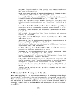 206
Desmedt,GA. European court rules on TRIPS agreement, Journal of International Economic
Law, Volume 1, Issue 4, pp. 679-682
Dörmer Sigrid, Dispute Settlement and New Developments Within the Framework of TRIPs -
An Interim Review, [2000] Int'l Rev. Ind. Prop. & Copyright L. (31) 1.
Drexl Josef, The TRIPs Agreement and the EC: What Comes Next After Joint Competence?,
in Friedrich-Karl Beier and Gerhard Schricker (Eds) - - , Munich 1996.
Eeckhout, Piet. Judicial Enforcement of WTO Law in the European Union - Some Further
Reflections, Journal of International Economic Law. Volume 5, Issue 1, March 2002: pp. 91-
110
Esposito Carlos D., The Role of the European Court of Justice in the Direct Applicability and
Direct Effect of WTO Law, with a Dantesque Metaphor, [1998] Berk.eley J. Int'l L. (16) 138.
Hilf, Meinhard, The Role of National Courts in International Trade Relations, [1997] Mich. J.
Int'l L. (18) 321.
Hilf, Meinhard e Petersmann, Ernst-Ulrich. National Constitutions and International
Economic Law. Kluwer, 1993
Hippler Bello, Judith, The WTO Dispute Settlement Understanding: Less is More, [1996]
Amer. J. Int'l L. (90) 416.
Jackson John H., The WTO Dispute Settlement Understanding - Misunderstandings on the
Nature of Legal Obligations, [1997] Amer. J. Int'l L. (91) 60.
Kuilwijk Kees Jan, The European Court of Justice and the GATT Dilemma: Public Interest
versus Individual Rights?, [1996] Nexed Editions.
Lee, Philip e Kennedy, Brian, The Potential Direct Effect of GATT 1994 in European
Community Law, 30 Journal of World Trade 67 (No. 1), 1996
Miller Mark, The TRIPs Agreement and Direct Effect in European Community law: You Can
Look ... But Can You Touch?, [1999] Notre Dame L.Rev. (74) 59
Pescatore Pierre, Opinion 1/94 on "Conclusion" of the WTO Agreement: is There an Escape
From a Programmed Disaster?, [1999] C.M.L.Rev. (36) 387.
Rodriguez Iglesias Gil Carlos, Le pouvoir judiciaire de la Communauté Européenne au stade
actuel de l'évolution de l'Union, Winston Churchill Conference, 7th Session of the Academy
of European Law, European University Institute, Florence, 1 July 1996, Jean Monnet
Zonnekeyn Geert A., Mixed Feelings About the Hermès Judgment, [1999] Int'l Trade L. &
Reg. 5(1) 20.
Zonnekeyn Geert A., The Status of WTO Law in the EC Legal Order, The Final Curtain?,
[2000] JWT 34(3) 111.
Problemas de TRIPS: Prorrogação de Patentes
Numa discreta notificação feita pelo Itamarati à Organização Mundial do Comércio, em
novembro de 1997, o Governo enviou uma mensagem clara à comunidade internacional: o
Brasil não renunciou ao seu status de país em desenvolvimento. A nota diplomática dizia
que, para efeitos de Propriedade Intelectual, os Acordos da OMC (chamado TRIPs) só
entram em vigor no Brasil na mesma época que nos demais países em desenvolvimento -
no ano 2000.
 