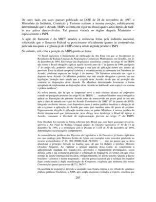 207
De outro lado, em vasto parecer publicado no DOU de 28 de novembro de 1997, o
Ministério da Indústria, Comércio e Turismo reiterou a mesma posição, enfaticamente
determinando que o Acordo TRIPs só entra em vigor no Brasil quatro anos depois de fazê-
lo nos países desenvolvidos. Tal parecer vincula os órgãos daquele Ministério –
especialmente o INPI.
A ação do Itamarati e do MICT atendeu a instâncias feitas pela indústria nacional,
solicitando que o Governo Federal se posicionasse oficialmente quanto às controvérsias
judiciais nas quais a vigência já do TRIPs estava sendo argüida perante o INPI.
No entanto, vale citar a posição da ABPI quanto ao tema:
"O Brasil depositou o Instrumento de ratificação da Ata Final em que se Incorporam os
Resultados da Rodada Uruguai de Negociações Comerciais Multilaterais em Genebra, em 21
de dezembro de 1994. Em virtude das disposições transitórias contidas no artigo 65 do TRIPS
não estava o Brasil obrigado a aplicar aquele Acordo antes de 1º de janeiro de 1996 (parágrafo
1º do artigo 65), podendo, ainda, postergar a sua data de aplicação dentro dos limites ali
previstos. Essa faculdade temporal viabiliza o reconhecimento da soberania dos Membros do
Acordo, conforme expresso no Artigo 1 do mesmo: "Os Membros colocarão em vigor o
disposto neste Acordo. Os Membros poderão, mas não estarão obrigados a prover, em sua
legislação, proteção mais ampla que a exigida neste Acordo, desde que tal proteção não
contrarie as disposições deste Acordo. Os Membros determinarão livremente a forma
apropriada de implementar as disposições deste Acordo no âmbito de seus respectivos sistema
e prática jurídicos".
Na esfera interna, não há que se 'emprestar' novo e mais extenso alcance ao dispositivo
contido no parágrafo primeiro do artigo 65 do TRIPS: '. . . nenhum Membro estará obrigado a
aplicar as disposições do presente Acordo antes de transcorrido um prazo geral de um ano
após a data de entrada em vigor do Acordo Constitutivo da OMC' (1º de janeiro de 1995).
Integrado ao direito interno, esse dispositivo passa à ordem jurídica brasileira a obrigação de
não exigirmos a aplicação do Acordo por outro país membro antes do prazo ali previsto.
Expressamente dirigido à aplicação restrita entre os países Membros, é norma jurídica do
direito internacional que, internamente, nem obriga, nem desobriga, o Brasil de aplicar o
Acordo, consoante a liberdade de implementação prevista no artigo 1º do TRIPS.
Esta liberdade foi exercida de forma soberana pelo Brasil que, sem fazer quaisquer ressalvas,
aprovou a Ata Final da Rodada Uruguai através do Decreto Legislativo nº 30 de 15 de
dezembro de 1994, e a promulgou com o Decreto nº 1.355 de 30 de dezembro de 1994,
determinando sua execução e cumprimento.
As conseqüências jurídicas dos Decretos do Legislativo e do Executivo já foram explicadas
em caso análogo pelo Ministro Leitão de Abreu em exemplar voto vencedor proferido no
recurso extraordinário nº 80. 004 (TRIBUNAL PLENO): '. . . não me parece que se deva
abandonar o princípio firmado no leading case, de que foi Relator o preclaro Ministro
Oswaldo Trigueiro. Ao exprimir a opinião unânime desta Corte, no concernente à
aplicabilidade imediata dos tratados-leis, aprovados e regularmente promulgados, assim
definiu, com a sua costumeira precisão e sobriedade de linguagem, os termos em que essas
normas de direito internacional incidem, obrigatoriamente, no direito interno. Quanto a direito
brasileiro - assentou o ilustre magistrado, - não me parece razoável que a validade dos tratados
fique condicionada à dupla manifestação do Congresso, exigência que nenhuma das nossas
Constituições jamais prescreveu (R.T.J. 58/74)'.
Da ausência de dispositivo dirigido a suspender sua eficácia interna e em virtude do sistema e
práticas jurídicas brasileiras, a ABPI, após ampla discussão e estudos a respeito, concluiu que
 