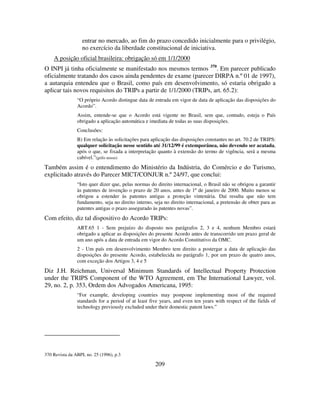 209
entrar no mercado, ao fim do prazo concedido inicialmente para o privilégio,
no exercício da liberdade constitucional de iniciativa.
A posição oficial brasileira: obrigação só em 1/1/2000
O INPI já tinha oficialmente se manifestado nos mesmos termos 370
. Em parecer publicado
oficialmente tratando dos casos ainda pendentes de exame (parecer DIRPA n.º 01 de 1997),
a autarquia entendeu que o Brasil, como país em desenvolvimento, só estaria obrigado a
aplicar tais novos requisitos do TRIPs a partir de 1/1/2000 (TRIPs, art. 65.2):
“O próprio Acordo distingue data de entrada em vigor de data de aplicação das disposições do
Acordo”.
Assim, entende-se que o Acordo está vigente no Brasil, sem que, contudo, esteja o País
obrigado a aplicação automática e imediata de todas as suas disposições.
Conclusões:
B) Em relação às solicitações para aplicação das disposições constantes no art. 70.2 de TRIPS:
qualquer solicitação nesse sentido até 31/12/99 é extemporânea, não devendo ser acatada,
após o que, se fixada a interpretação quanto à extensão do termo de vigência, será a mesma
cabível.”(grifo nosso)
Também assim é o entendimento do Ministério da Indústria, do Comércio e do Turismo,
explicitado através do Parecer MICT/CONJUR n.º 24/97, que conclui:
“Isto quer dizer que, pelas normas do direito internacional, o Brasil não se obrigou a garantir
às patentes de invenção o prazo de 20 anos, antes de 1º de janeiro de 2000. Muito menos se
obrigou a estender às patentes antigas a proteção vintenária. Daí resulta que não tem
fundamento, seja no direito interno, seja no direito internacional, a pretensão de obter para as
patentes antigas o prazo assegurado às patentes novas”.
Com efeito, diz tal dispositivo do Acordo TRIPs:
ART.65 1 - Sem prejuízo do disposto nos parágrafos 2, 3 e 4, nenhum Membro estará
obrigado a aplicar as disposições do presente Acordo antes de transcorrido um prazo geral de
um ano após a data de entrada em vigor do Acordo Constitutivo da OMC.
2 - Um país em desenvolvimento Membro tem direito a postergar a data de aplicação das
disposições do presente Acordo, estabelecida no parágrafo 1, por um prazo de quatro anos,
com exceção dos Artigos 3, 4 e 5
Diz J.H. Reichman, Universal Minimum Standards of Intellectual Property Protection
under the TRIPS Component of the WTO Agreement, em The International Lawyer, vol.
29, no. 2, p. 353, Ordem dos Advogados Americana, 1995:
“For example, developing countries may postpone implementing most of the required
standards for a period of at least five years, and even ten years with respect of the fields of
technology previously excluded under their domestic patent laws.”
370 Revista da ABPI, no. 25 (1996), p.3
 