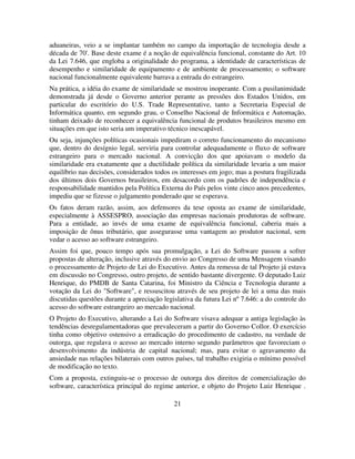 21
aduaneiras, veio a se implantar também no campo da importação de tecnologia desde a
década de 70'. Base deste exame é a noção de equivalência funcional, constante do Art. 10
da Lei 7.646, que engloba a originalidade do programa, a identidade de características de
desempenho e similaridade de equipamento e de ambiente de processamento; o software
nacional funcionalmente equivalente barrava a entrada do estrangeiro.
Na prática, a idéia do exame de similaridade se mostrou inoperante. Com a pusilanimidade
demonstrada já desde o Governo anterior perante as pressões dos Estados Unidos, em
particular do escritório do U.S. Trade Representative, tanto a Secretaria Especial de
Informática quanto, em segundo grau, o Conselho Nacional de Informática e Automação,
tinham deixado de reconhecer a equivalência funcional de produtos brasileiros mesmo em
situações em que isto seria um imperativo técnico inescapável.
Ou seja, injunções políticas ocasionais impediram o correto funcionamento do mecanismo
que, dentro do desígnio legal, serviria para controlar adequadamente o fluxo de software
estrangeiro para o mercado nacional. A convicção dos que apoiavam o modelo da
similaridade era exatamente que a ductilidade política da similaridade levaria a um maior
equilíbrio nas decisões, considerados todos os interesses em jogo; mas a postura fragilizada
dos últimos dois Governos brasileiros, em desacordo com os padrões de independência e
responsabilidade mantidos pela Política Externa do País pelos vinte cinco anos precedentes,
impediu que se fizesse o julgamento ponderado que se esperava.
Os fatos deram razão, assim, aos defensores da tese oposta ao exame de similaridade,
especialmente à ASSESPRO, associação das empresas nacionais produtoras de software.
Para a entidade, ao invés de uma exame de equivalência funcional, caberia mais a
imposição de ônus tributário, que assegurasse uma vantagem ao produtor nacional, sem
vedar o acesso ao software estrangeiro.
Assim foi que, pouco tempo após sua promulgação, a Lei do Software passou a sofrer
propostas de alteração, inclusive através do envio ao Congresso de uma Mensagem visando
o processamento de Projeto de Lei do Executivo. Antes da remessa de tal Projeto já estava
em discussão no Congresso, outro projeto, de sentido bastante divergente. O deputado Luiz
Henrique, do PMDB de Santa Catarina, foi Ministro da Ciência e Tecnologia durante a
votação da Lei do "Software", e ressuscitou através de seu projeto de lei a uma das mais
discutidas questões durante a apreciação legislativa da futura Lei nº 7.646: a do controle do
acesso do software estrangeiro ao mercado nacional.
O Projeto do Executivo, alterando a Lei do Software visava adequar a antiga legislação às
tendências desregulamentadoras que prevaleceram a partir do Governo Collor. O exercício
tinha como objetivo ostensivo a erradicação do procedimento de cadastro, na verdade de
outorga, que regulava o acesso ao mercado interno segundo parâmetros que favoreciam o
desenvolvimento da indústria de capital nacional; mas, para evitar o agravamento da
ansiedade nas relações bilaterais com outros países, tal trabalho exigiria o mínimo possível
de modificação no texto.
Com a proposta, extinguiu-se o processo de outorga dos direitos de comercialização do
software, característica principal do regime anterior, e objeto do Projeto Luiz Henrique .
 