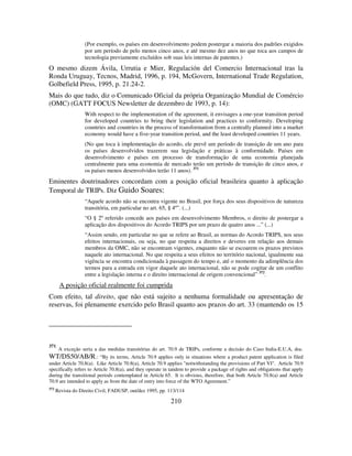 210
(Por exemplo, os países em desenvolvimento podem postergar a maioria dos padrões exigidos
por um período de pelo menos cinco anos, e até mesmo dez anos no que toca aos campos de
tecnologia previamente excluídos sob suas leis internas de patentes.)
O mesmo dizem Ávila, Urrutia e Mier, Regulación del Comercio Internacional tras la
Ronda Uruguay, Tecnos, Madrid, 1996, p. 194, McGovern, International Trade Regulation,
Golbefield Press, 1995, p. 21.24-2.
Mais do que tudo, diz o Comunicado Oficial da própria Organização Mundial de Comércio
(OMC) (GATT FOCUS Newsletter de dezembro de 1993, p. 14):
With respect to the implementation of the agreement, it envisages a one-year transition period
for developed countries to bring their legislation and practices to conformity. Developing
countries and countries in the process of transformation from a centrally planned into a market
economy would have a five-year transition period, and the least developed countries 11 years.
(No que toca à implementação do acordo, ele prevê um período de transição de um ano para
os países desenvolvidos trazerem sua legislação e práticas à conformidade. Países em
desenvolvimento e países em processo de transformação de uma economia planejada
centralmente para uma economia de mercado terão um período de transição de cinco anos, e
os países menos desenvolvidos terão 11 anos). 371
Eminentes doutrinadores concordam com a posição oficial brasileira quanto à aplicação
Temporal de TRIPs. Diz Guido Soares:
“Aquele acordo não se encontra vigente no Brasil, por força dos seus dispositivos de natureza
transitória, em particular no art. 65, § 4º”. (...)
“O § 2º referido concede aos países em desenvolvimento Membros, o direito de postergar a
aplicação dos dispositivos do Acordo TRIPS por um prazo de quatro anos ...” (...)
“Assim sendo, em particular no que se refere ao Brasil, as normas do Acordo TRIPS, nos seus
efeitos internacionais, ou seja, no que respeita a direitos e deveres em relação aos demais
membros da OMC, não se encontram vigentes, enquanto não se escoarem os prazos previstos
naquele ato internacional. No que respeita a seus efeitos no território nacional, igualmente sua
vigência se encontra condicionada à passagem do tempo e, até o momento da adimplência dos
termos para a entrada em vigor daquele ato internacional, não se pode cogitar de um conflito
entre a legislação interna e o direito internacional de origem convencional” 372
.
A posição oficial realmente foi cumprida
Com efeito, tal direito, que não está sujeito a nenhuma formalidade ou apresentação de
reservas, foi plenamente exercido pelo Brasil quanto aos prazos do art. 33 (mantendo os 15
371
A exceção seria a das medidas transitórias do art. 70.9 de TRIPs, conforme a decisão do Caso India-E.U.A, doc.
WT/DS50/AB/R.: “By its terms, Article 70.9 applies only in situations where a product patent application is filed
under Article 70.8(a). Like Article 70.8(a), Article 70.9 applies "notwithstanding the provisions of Part VI". Article 70.9
specifically refers to Article 70.8(a), and they operate in tandem to provide a package of rights and obligations that apply
during the transitional periods contemplated in Article 65. It is obvious, therefore, that both Article 70.8(a) and Article
70.9 are intended to apply as from the date of entry into force of the WTO Agreement.”
372
Revista do Direito Civil, FADUSP, out/dez 1995, pp. 113/114
 