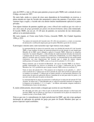 211
anos do CPI/71, e não os 20 anos para patentes proposto pelo TRIPs) até a entrada do novo
Código, em maio de 1997.
De outro lado, ainda se o prazo de cinco anos dependesse de formalidades ou reservas, a
plena entrada em vigor do Acordo não aumentaria o prazo das patentes. Com efeito, como
veremos logo a seguir, o Acordo não cria direito interno imediatamente aplicável às partes
privadas.
Tem alguns titulares de patentes argüido que, como o Brasil não notificou que iria valer-se
dos cinco anos de graça garantido aos países em desenvolvimento, teria a eles renunciado.
O Acordo TRIPs, em seu art. 33 (20 anos de patente), no raciocínio de tais interessados,
aplicar-se-ia automaticamente.
Há vasto engano, aí. Como nota Carlos Correa, (Acuerdo TRIPs, Ed. Ciudad Argentina
1996, p. 222):
“Los plazos de transición del Acuerdo (arts. 65 y 66) son automáticos, es decir, no necesitan
de declaración o notificación alguna para que los países Miembros gocen de los mismos.
E prossegue o mesmo autor, num raciocínio cujo vigor merece exata citação:
La automaticidad de los plazos de transición surge con claridad del artículo 65.1 del Acuerdo
TRIPs, el que establece en plazo de transición general de un año durante el cual ningún país
Miembro de la OMC estuvo obligado a aplicar el Acuerdo TRIPs. Obsérvese la categórica
expresión “no estarán obligados”, y falta absoluta de condicionamiento del plazo de transición
a cualquier tipo de reserva, declaración o notificación. Simplemente, no existe obligación de
aplicar el Acuerdo antes de vencido el plazo previsto. La automaticidad de esta norma puede
contrastarse con otras disposiciones del Acuerdo que sí exigen de manera expresa
notificaciones al Consejo de TRIPs, como es el caso de los artículos 3.1, 63.2 y 66.1.
Nótese asimismo, que el Acuerdo de Marrakesh - del cual el Acuerdo TRIPs es un Anexo -
prohíbe expresamente las reservas al momento de su firma o ratificación por los países
Miembros (art. 16.5), prohibición que el propio Acuerdo TRIPs reitera en su artículo 72.
Tanto el inicio del artículo 65.1 (“Sin perjuicio de lo dispuesto en los párrafos, 2... infra”)
como el artículo 65.2 (“aplazar por un nuevo período de cuatro años la fecha de aplicación que
se establece en el párrafo 1”) indican que en ambos artículos se está haciendo referencia a un
mismo plazo de gracia de aplicación directa e inmediata de un año para todos los países, y de
uno más cuatro años para los países en desarrollo.
La automaticidad de los plazos de transición es ratificada por la redacción del artículo 65.5 del
Acuerdo. Se refiere éste a “Todo Miembro que se valga de un período transitorio al amparo de
lo dispuesto en los párrafos 1, 2, 3 o 4 supra...” sin indicar, nuevamente, ninguna condición o
formalidad para el goce de tales plazos.
E, muito enfaticamente, descrevendo a situação que ocorreu no caso brasileiro:
No cabe duda, por tanto, que si bien en país en desarrollo puede anticipar su observancia del
Acuerdo TRIPs, éste no entrará en vigor hasta el vencimiento de los plazos de transición (ver
Casado Cerviño y Cerro Prada, 1994).
Note-se que este é o entendimento do órgão jurisdicional da OMC, que não exige qualquer
declaração de aplicação do período de graça por parte do Estado Membro para que os
prazos especiais sejam usufruídos:
 