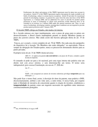 212
Furthermore, the object and purpose of the TRIPS Agreement must be taken into account in
our analysis. Article 27 of the TRIPS Agreement requires that patents be made available in all
fields of technology, subject to certain narrow exceptions. Article 65 provides for transitional
periods for developing countries: in general five years from the entry into force of the WTO
Agreement, i.e. 1 January 2000, and an additional five years to provide for product patent
protection in areas of technology to which such protection would otherwise have to be
extended in its territory on 1 January 2000 under the general transition rule. Thus, in such
areas of technology, developing countries meeting these conditions are not required to provide
product patent protection until 1 January 2005. 373
O Acordo TRIPs obriga aos Estados, não muda a lei interna.
Se o Acordo entrasse em vigor imediatamente, sem o prazo de graça para os países em
desenvolvimento, o Brasil estaria inadimplente perante os demais Membros quanto ao
prazo das patentes futuras. Mas ainda assim não haveria aplicação direta do art. 33 de
TRIPs.
Veja-se, por exemplo, o texto completo do art. 70 de TRIPs. Em cada uma dos parágrafos
do dispositivo há a locução “Os Membros não estão obrigados” ou equivalente. Fala-se
sempre da obrigação dos Estados-partes, nunca se prescrevem diretamente direitos para as
partes privadas.
O próprio texto do art. 33 de TRIPs ilustra tal coisa:
ART.33 - A vigência da patente não será inferior a um prazo de 20 anos, contados a partir
da data do depósito.
O comando só pode ser para a lei nacional, pois uma regra interna não poderia criar um
direito real com prazo mínimo, e sem determinar-lhe um termo. O termo seria
indispensável, pois a nossa Constituição, em seu art. 5o
, XIX diz:
Art. 5º. ......
.......
XXIX - a lei assegurará aos autores de inventos industriais privilégio temporário para sua
utilização (...)
Não pode ficar o termo final, assim, à discrição do dono da patente, nem poderia o INPI,
discricionariamente, atribuir a um vinte anos, a outro trinta. A nossa Carta, por respeito
tanto à liberdade de iniciativa do concorrente quanto à criação do inventor, estabeleceu a
temporariedade da patente como um requisito necessário do equilíbrio entre interesses
constitucionalmente protegidos.
373
Doc. WT/DS79/R de 24 August 1998
 