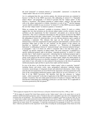 216
the word "protected" or variations thereof, i.e. "protectable", "protection", to describe the
"subject matter" that can or is to be "protected".
As it is undisputed that this case involves patents, the relevant provisions are contained in
Section 5 of Part II of the TRIPS Agreement. The subheading of Article 27 is "Patentable
Subject Matter" and paragraph 1 of Article 27 provides that the "subject matter" of this
Section is "inventions". The ordinary meaning of "subject matter", which is "the topic dealt
with or the subject represented in a debate, exposition, or work of art",376
and the language
"patents shall be available for any inventions" in Article 27.1 of the TRIPS Agreement support
the view that "subject matter" in relation to patents is "inventions".
When we examine the "protection" available to inventions, Article 27, read as a whole,
supports the view that inventions are the relevant subject matter; novelty, inventive step and
usefulness are the requirements for their "protection"; and patents are a relevant form of
"protection". This view is confirmed contextually by other provisions in Part II of the TRIPS
Agreement that deal with other "subject matter". For example, "Protectable Subject Matter" is
the subheading of Article 15, which provides, inter alia, that any distinctive sign is capable of
constituting a trademark. This indicates that signs are the relevant subject matter;
distinctiveness is the basic requirement for their protection and trademarks a relevant form of
protection. Other types of what we call "material" for the purpose of this analysis are
described as "protected" or attracting "protection", i.e., "Protection of Geographical
Indications" in subheading of Article 22, "protected design" and "protected industrial designs"
in paragraphs 1 and 2 of Article 26, which is consistent with a view that these types of
"material" are specific categories of subject matter. The word "protection" is qualified by a
specific intellectual property right in the phrase "copyright protection" in Article 9.2, which
provides that it "shall extend to expressions", indicating that the intellectual property right is
the form of protection and is consistent with a view that "expressions" refer to literary and
artistic works which are the relevant category of subject matter. Indeed, the whole purpose of
Part II of the TRIPS Agreement is to describe categories of "material", specify requirements of
each which, if met, will entitle it to the conferral of the protection in the form of a particular
intellectual property right and then to specify those rights and their duration.
In view of the above, we find that the term "subject matter" refers to particular "material",
including literary and artistic works, signs, geographical indications, industrial designs,
inventions, layout-designs of integrated circuits and undisclosed information, which, if they
meet the relevant requirements set out in Part II of the Agreement, will attract protection in the
form of the corresponding intellectual property rights which are set out in Sections 1 to 7 of
Part II of the TRIPS Agreement. We therefore find that the reference to "subject
matter…which is protected" on the date of application of the TRIPS Agreement in Article 70.2
includes "inventions" that were under patent protection in Canada on 1 January 1996. We also
find that the United States has established a prima facie case that Article 70.2 is applicable to
inventions protected by Old Act patents.377
376
[Pé de página do original] The New Oxford Dictionary of English, (Oxford University Press, 1998), p. 1849.
377
[Pé de página do original] The United States pointed out that "subject matter" refers to the matter that is or can be
entitled to intellectual property protection, such as "broadcasts that can be copyrighted, signs that can be trademarked and
inventions that can be patented." The United States emphasized that its complaint is not based on any pre-1996 "act" but
is "related only to subject matter (protected inventions) that existed on [1 January 1996]". Accordingly, the United States
noted that Article 70.1 is not relevant in this dispute and that the irrelevance of Article 70.1 to the specific facts of this
dispute did not render Article 70.1 meaningless. It stated that construing the first paragraph of Article 70 as a provision
that is "otherwise provided for in this Agreement" has the effect of reading the second paragraph of that Article out of the
 