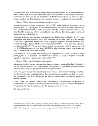 217
Evidentemente, não se levou em conta o impacto constitucional de tal entendimento na
esfera interna do Canadá, que, entretanto, optou por conformar-se ao decidido pela OMC.
Concentrar-nos-emos, assim, nos argumentos de fundo constitucional, ou típicos de nosso
sistema jurídico, que fazem inaplicáveis ao direito interno as conclusões do caso Canadá.
O novo Código não prorrogou as patentes já em curso.
Mesmo admitindo-se (para argumentar) que o TRIPs teria vigido no interregno entre o
prazo no qual era exigível para os países desenvolvidos (1/1/96) até a data de aplicação da
nova lei brasileira (15/5/97), a partir de maio de 1997 tal faculdade (teórica, como se viu),
teria decaído. Quem não obteve judicialmente sua extensão de patente, após a nova Lei
certamente não poderia fazê-lo.
Enfatizam todos os que afirmam a prevalência de TRIPs sobre o Código de 1971 que,
seguindo a tendência assente na nossa mais alta Corte, os Acordos como o TRIPs revogam
as leis que os precedem. Ocorre que, com a egrégia exceção da matéria tributária, a lei
posterior derroga o Acordo TRIPs, no que lhe for contraditória - é essa também é a doutrina
constitucional do STF. Assim, pela mesma tese da superação do prazo de quinze anos (da
Lei de 1971) pelo prazo de vinte anos (do TRIPs), a faculdade de obter a prorrogação ter-
se-ia expirado desde 15 de maio de 1997.
Com efeito, a Lei 9.279/96 teria derrogado o dispositivo da TRIPs, ao calar-se sobre
prorrogações, e - ao contrário - ao determinar no seu art. 235 que as patentes concedidas
segundo a lei anterior vigeriam pelo prazo anterior 378
.
O novo Código não poderia prorrogar patentes
Além disso, sendo a patente uma restrição à concorrência, e sendo a liberdade de iniciativa
um dos fundamentos da Carta da República, os limites da exclusividade patentária devem
ser lidos com a restrição que pressupõe uma excepcionalidade.
Com efeito, ao conceder uma patente por quinze anos, a União ao mesmo tempo constituiu
um direito a tal prazo no patrimônio do dono da patente, e garantiu à sociedade em geral, e
aos competidores do dono da patente, de que em quinze anos, a tecnologia estaria em
domínio público.
Como vimos no capítulo relativo aos fundamentos constitucionais da patente, os
competidores das titulares de patente, tinham um direito adquirido a exercer sua liberdade
de iniciativa, em face da patente, ao fim dos quinze anos do seu prazo.
Diz Newton Silveira:
TRIPS Agreement and produced the speaking note of the chairman of the 10 + 10 meeting which suggested that the
introductory phrase in Article 70.2 was intended to apply to the second sentence of Article 70.2 (see U.S. Exhibit 11).
378 Art. 235. É assegurado o prazo em curso concedido na vigência da Lei nº 5.772, de 21 de dezembro de 1971.
 