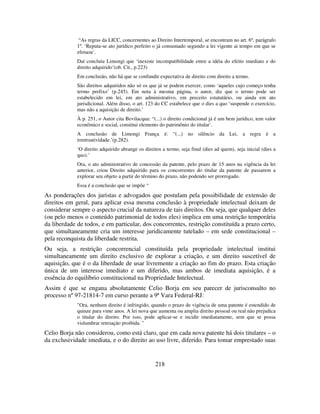 218
“As regras da LICC, concernentes ao Direito Intertemporal, se encontram no art. 6º, parágrafo
1º. ‘Reputa-se ato jurídico perfeito o já consumado segundo a lei vigente ai tempo em que se
efetuou’.
Daí concluiu Limongi que ‘inexiste incompatibilidade entre a idéia do efeito imediato e do
direito adquirido’(ob. Cit., p.223)
Em conclusão, não há que se confundir expectativa de direito com direito a termo.
São direitos adquiridos não só os que já se podem exercer, como ‘aqueles cujo começo tenha
termo prefixo’ (p.245). Em nota à mesma página, o autor, diz que o termo pode ser
estabelecido em lei, em ato administrativo, em preceito estatutário, ou ainda em ato
jurisdicional. Além disso, o art. 123 do CC estabelece que o dies a quo ‘suspende o exercício,
mas não a aquisição de direito.’
À p. 251, o Autor cita Bevilacqua: “(...) o direito condicional já é um bem jurídico, tem valor
econômico e social, constitui elemento do patrimônio do titular’.
A conclusão de Limongi França é: “(...) no silêncio da Lei, a regra é a
irretroatividade.’(p.282).
‘O direito adquirido abrange os direitos a termo, seja final (dies ad quem), seja inicial (dies a
quo).’
Ora, o ato administrativo de concessão da patente, pelo prazo de 15 anos na vigência da lei
anterior, criou Direito adquirido para os concorrentes do titular da patente de passarem a
explorar seu objeto a partir do término do prazo, não podendo ser prorrogado.
Essa é a conclusão que se impõe “
As ponderações dos juristas e advogados que postulam pela possibilidade de extensão de
direitos em geral, para aplicar essa mesma conclusão à propriedade intelectual deixam de
considerar sempre o aspecto crucial da natureza de tais direitos. Ou seja, que qualquer deles
(ou pelo menos o conteúdo patrimonial de todos eles) implica em uma restrição temporária
da liberdade de todos, e em particular, dos concorrentes, restrição constituída a prazo certo,
que simultaneamente cria um interesse juridicamente tutelado – em sede constitucional –
pela reconquista da liberdade restrita.
Ou seja, a restrição concorrencial constituída pela propriedade intelectual institui
simultaneamente um direito exclusivo de explorar a criação, e um direito suscetível de
aquisição, que é o da liberdade de usar livremente a criação ao fim do prazo. Esta criação
única de um interesse imediato e um diferido, mas ambos de imediata aquisição, é a
essência do equilíbrio constitucional na Propriedade Intelectual.
Assim é que se engana absolutamente Celio Borja em seu parecer de jurisconsulto no
processo nº 97-21814-7 em curso perante a 9ª Vara Federal-RJ:
"Ora, nenhum direito é infringido, quando o prazo de vigência de uma patente é estendido de
quinze para vinte anos. A lei nova que aumenta ou amplia direito pessoal ou real não prejudica
o titular do direito. Por isso, pode aplicar-se e incidir imediatamente, sem que se possa
vislumbrar retroação proibida. "
Celio Borja não considerou, como está claro, que em cada nova patente há dois titulares – o
da exclusividade imediata, e o do direito ao uso livre, diferido. Para tomar emprestado suas
 