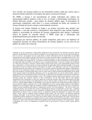 220
novo Acordo, tais licenças podem ser um instrumento restrito, ainda que valioso, para o
desenvolvimento industrial e tecnológico dos países em desenvolvimento.
No TRIPs, a licença é um procedimento de caráter individual; não caberia um
licenciamento público genérico, como se fez, no tocante a determinadas tecnologias, no
Direito Mexicano recente - uma espécie de domínio público pago. O pressuposto da
autorização compulsória, além disto, é a recusa continuada do titular em consentir na
licença ofertada em termos e preços comercialmente razoáveis.
A licença será sempre limitada ao tempo e ao alcance necessário para atender suas
finalidades, e será não exclusiva e intransferível. Num dispositivo que, embora limitante,
enfatiza a necessidade da existência de licenças compulsórias para obrigar à utilização
efetiva da patente no mercado interno, o TRIPs exige que a autorização seja
predominantemente para atender tal mercado.
A utilização por interesse público, de caráter temporário, pode dar-se nas hipóteses de
emergência nacional, em outras circunstâncias de extrema urgência, ou nos casos de uso
público de caráter não comercial.
including use by the government or third parties authorized by the government, the following provisions shall be
respected: (a)authorization of such use shall be considered on its individual merits; (b) such use may only be permitted if,
prior to such use, the proposed user has made efforts to obtain authorization from the right holder on reasonable
commercial terms and conditions and that such efforts have not been successful within a reasonable period of time. This
requirement may be waived by a Member in the case of a national emergency or other circumstances of extreme urgency
or in cases of public non-commercial use. In situations of national emergency or other circumstances of extreme urgency,
the right holder shall, nevertheless, be notified as soon as reasonably practicable. In the case of public non-commercial
use, where the government or contractor, without making a patent search, knows or has demonstrable grounds to know
that a valid patent is or will be used by or for the government, the right holder shall be informed promptly; (c) the scope
and duration of such use shall be limited to the purpose for which it was authorized, in the case of semi-conductor
technology shall only be for public non-commercial use or to remedy a practice determined after judicial or administrative
process to be anti-competitive; (d)such use shall be non-exclusive; (e)such use shall be non-assignable, except with that
part of the enterprise or goodwill which enjoys such use; (f)any such use shall be authorized predominantly for the supply
of the domestic market of the Member authorizing such use; (g) authorization for such use shall be liable, subject to
adequate protection of the legitimate interests of the persons so authorized, to be terminated if and when the circumstances
which led to it cease to exist and are unlikely to recur. The competent authority shall have the authority to review, upon
motivated request, the continued existence of these circumstances; (h) the right holder shall be paid adequate
remuneration in the circumstances of each case, taking into account the economic value of the authorization;(i) the legal
validity of any decision relating to the authorization of such use shall be subject to judicial review or other independent
review by a distinct higher authority in that Member; (j) any decision relating to the remuneration provided in respect of
such use shall be subject to judicial review or other independent review by a distinct higher authority in that Member;
(k)Members are not obliged to apply the conditions set forth in subparagraphs (b) and (f) where such use is permitted to
remedy a practice determined after judicial or administrative process to be anti-competitive. The need to correct anti-
competitive practices may be taken into account in determining the amount of remuneration in such cases. Competent
authorities shall have the authority to refuse termination of authorization if and when the conditions which led to such
authorization are likely to recur; (l) where such use is authorized to permit the exploitation of a patent ("the second
patent") which cannot be exploited without infringing another patent ("the first patent"), the following additional
conditions shall apply: (i) the invention claimed in the second patent shall involve an important technical advance of
considerable economic significance in relation to the invention claimed in the first patent;(ii) the owner of the first patent
shall be entitled to a cross-licence on reasonable terms to use the invention claimed in the second patent; and (iii) the use
authorized in respect of the first patent shall be non-assignable except with the assignment of the second patent”. Quanto
à caducidade, diz o art.32: ”An opportunity for judicial review of any decision to revoke or forfeit a patent shall be
available.
 