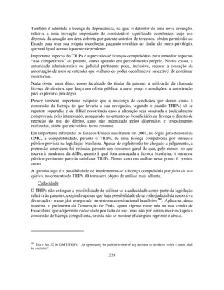 221
Também é admitida a licença de dependência, na qual o detentor de uma nova invenção,
relativa a uma inovação importante de considerável significado econômico, cujo uso
dependa da atuação em área coberta por patente anterior de terceiros, obtém permissão do
Estado para usar sua própria tecnologia, pagando royalties ao titular do outro privilégio,
que terá igual acesso à patente dependente.
Importante aspecto do TRIPs é a previsão de licenças compulsórias para remediar aspectos
“não competitivos” da patente, como apurado em procedimento próprio. Nestes casos, a
autoridade administrativa ou judicial pertinente pode, inclusive, recusar a cessação da
autorização de usos se entender que o abuso do poder econômico é suscetível de continuar
ou retornar.
Nada obsta, além disto, como faculdade do titular da patente, a utilização da chamada
licença de direitos, que lança em oferta pública, a certo preço e condições, a autorização
para explorar o privilégio.
Parece também importante estipular que a mudança de condições que deram causa à
concessão da licença (o que levaria a sua revogação, segundo o padrão TRIPs) só se
reputem superadas e de difícil recorrência caso a alteração seja suscitada e judicialmente
comprovada pelo interessado, assegurado no entanto ao beneficiário da licença o direito de
retenção do uso do direito, caso não indenizado pelos dispêndios e investimentos
realizados, ainda que excluído o lucro cessante.
Em importante diferendo, os Estados Unidos suscitaram em 2001, no órgão jurisdicional da
OMC, a compatibilidade, perante o TRIPs, de uma licença compulsória por interesse
público prevista na legislação brasileira. Apesar de o pleito não ter chegado a julgamento, a
pretensão americana foi retirada, perante um consenso geral de que, pelo menos no que
tocava à pandemia da AIDs, quanto à qual fora ameaçada a licença brasileira, o interesse
público pertinente parecia satisfazer TRIPs. Nosso caso em análise neste ponto é, porém,
outro.
A questão aqui é a possibilidade de implementar-se a licença compulsória por falta de uso
efetivo, no contexto do TRIPs. O tema será objeto de análise mais adiante.
Caducidade
O TRIPs não extingue a possibilidade de utilizar-se a caducidade como parte da legislação
relativa às patentes, exigindo apenas que haja possibilidade de revisão judicial da respectiva
decretação - o que já é assegurado no sistema constitucional brasileiro 383
. Aplica-se, desta
maneira, o parâmetro da Convenção de Paris, agora vigente entre nós na sua versão de
Estocolmo, que só permite caducidade por falta de uso (mas não por outros motivos) após a
concessão de licença compulsória, se esta não se mostrar eficaz para reprimir o abuso.
383
Diz o Art. 32 do GATT/TRIPs: “ An opportunity for judicial review of any decision to revoke or forfeit a patent shall
be available”.
 