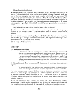 222
Obrigações de caráter limitado.
A nova lei nacional dos países em desenvolvimento deverá fazer uso do permissivo do
padrão TRIPs, de estabelecer certas obrigações de caráter limitado, facultadas desde que
não se imponha qualquer ônus que cause prejuízo injustificado ao seu titular. Tais
obrigações poderiam compreender, por exemplo, o dever do titular de patentes concedidas
em setores de particular importância econômica ou social de fazer um relatório periódico de
mercado, indicando o uso, inclusive por importação, da matéria patenteada; ou de indicar
em que países o privilégio foi solicitado ou obtido, com apresentação dos respectivos
exames.
Os acordos da OMC são compatíveis com o uso efetivo das patentes
Questão relevante é se com o novo Acordo, permanece possível incluir na legislação
nacional de país membro da OMC e do Acordo uma norma exigindo o uso efetivo das
patentes.
Embora, como se viu, não se tenha qualquer proibição literal no Acordo, certos interpretes
têm entendido que o princípio de não discriminação da OMC impediria tal disposição como
parte da legislação nacional dos países membros.
O texto em questão é o seguinte:
ARTIGO 27
MATÉRIA PATENTEÁVEL
1 - Sem prejuízo do disposto nos parágrafos 2 e 3 abaixo, qualquer invenção, de produto ou de
processo, em todos os setores tecnológicos, será patenteável, desde que seja nova, envolva um
passo inventivo e seja passível de aplicação industrial. Sem prejuízo do disposto no parágrafo
4 do Artigo 65, no parágrafo 8 do Artigo 70 e no parágrafo 3 deste Artigo, as patentes serão
disponíveis e os direitos patentários serão usufruíveis sem discriminação quanto ao local de
invenção, quanto a seu setor e quanto ao fato de os bens serem importantes ou produzidos
localmente.
A cláusula integrante deste caput do Art. 27, diretamente sob nosso escrutínio é, assim, a
seguinte:
“os direitos patentários serão usufruíveis sem discriminação quanto ao local de invenção,
quanto a seu setor e quanto ao fato de os bens serem importantes ou produzidos localmente”.
Por suas características, o trecho indicado merece tratamento autônomo, abstraídas
inclusive as remissões que o texto integral faz a outros dispositivos do acordo. Com efeito,
ao contrário das outras normas constantes do Art. 27, ou daquelas a que se faz referência
específica, o segmento em questão aparentemente se voltaria não à dos direitos relativos às
patentes, mas a seu .
Assim, concentraremos nossa atenção nas regras de Direito Internacional Público
pertinentes ao exercício dos direitos da patente, em particular no que toca às hipóteses onde
este exercício possa sofrer influencia da importação de produtos relevantes à tal patente.
 