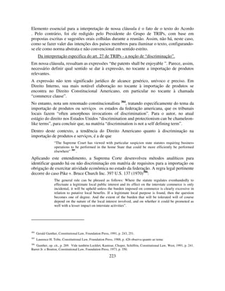 223
Elemento essencial para a interpretação de nossa cláusula é o fato de o texto do Acordo
. Pelo contrário, foi ele redigido pelo Presidente do Grupo de TRIPs, com base em
propostas escritas e sugestões orais colhidas durante a reunião. Assim, não há, neste caso,
como se fazer valer das intenções dos países membros para iluminar o texto, configurando-
se ele como norma abstrata e não convencional em sentido estrito.
Da interpretação especifica do art. 27 de TRIPs - a noção de “discriminação”.
Em nossa cláusula, ressaltam as expressões “the patents shall be enjoyable ”. Parece, assim,
necessário definir qual sentido se dar à expressão, no tocante a importação de produtos
relevantes.
A expressão não tem significado jurídico de alcance genérico, unívoco e preciso. Em
Direito Interno, sua mais notável elaboração no tocante à importação de produtos se
encontra no Direito Constitucional Americano, em particular no tocante à chamada
“commerce clause”.
No entanto, nota um renomado constitucionalista 384
, tratando especificamente do tema da
importação de produtos ou serviços os estados da federação americana, que os tribunais
locais fazem “often amorphous invocations of discrimination”. Para o autor, no atual
estágio do direito nos Estados Unidos “discrimination and protectionism can be chameleon-
like terms”, para concluir que, na matéria “discrimination is not a self defining term”.
Dentro deste contexto, a tendência do Direito Americano quanto à discriminação na
importação de produtos e serviços, é a de que
“The Supreme Court has viewed with particular suspicion state statutes requiring business
operations to be performed in the home State that could be more efficiently be performed
elsewhere” 385
.
Aplicando este entendimento, a Suprema Corte desenvolveu métodos analíticos para
identificar quando há ou não discriminação em matéria de requisitos para a importação ou
obrigação de exercitar atividade econômica no estado da federação. A regra legal pertinente
decorre do caso Pike v. Bruce Church Inc. 397 U.S. 137 (1970)386
:
The general rule can be phrased as follows: Where the statute regulates evenhandedly to
effectuate a legitimate local public interest and its effect on the interstate commerce is only
incidental, it will be upheld unless the burden imposed on commerce is clearly excessive in
relation to putative local benefits. If a legitimate local purpose is found, then the question
becomes one of degree. And the extent of the burden that will be tolerated will of course
depend on the nature of the local interest involved, and on whether it could be promoted as
well with a lesser impact on interstate activities”.
384
Gerald Gunther, Constitutional Law, Foundation Press, 1991, p. 243, 251.
385
Laurence H. Tribe, Constitutional Law, Foundation Press, 1988, p. 426 observa quanto ao tema:
386
Gunther, op. cit., p. 269. Vide também Lockhrt, Kamisar, Choper, Schiffrin, Constitutional Law, West, 1991, p. 241.
Barret Jr. e Brutton, Constitutional Law, Foundation Press, 1973, p. 350.
 
