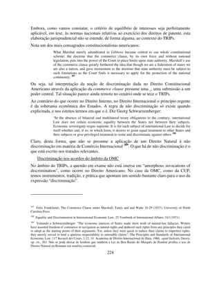 224
Embora, como vamos constatar, o critério de equilíbrio de interesses seja perfeitamente
aplicável, em tese, às normas nacionais relativas ao exercício dos direitos de patente, esta
elaboração jurisprudencial não se estende, de forma alguma, ao contexto do TRIPs.
Nota um dos mais consagrados constitucionalistas americanos:
What Marshal merely adumbrated in Gibbons became central to our whole constitutional
scheme: the doctrine that the commerce clause, by its own force and without national
legislation, puts into the power of the Court to place limits upon state authority. Marshall’s use
of the commerce clause greatly furthered the idea that though we are a federation of states we
are also a nation, and gave momentum to the doctrine that state authority must be subject to
such limitations as the Court finds it necessary to apply for the protection of the national
community. 387
Ou seja, tal interpretação da noção de discriminação dada no Direito Constitucional
Americano através da aplicação da commerce clause presume uma , uma submissão a um
poder central. Tal situação parece ainda remota no cenário onde se tece o TRIPs.
Ao contrário do que ocorre no Direito Interno, no Direito Internacional o princípio regente
é da soberania econômica dos Estados. A regra de não discriminação só existe quando
explicitada, e nos estritos termos em que o é. Diz Georg Schwarzemberger:
“In the absence of bilateral and multilateral treaty obligations to the contrary, international
Law does not ordain economic equality between the States nor between their subjects.
Economic sovereignty reigns supreme. It is for each subject of international Law to decide for
itself whether and, if so, in which form, it desires to grant equal treatment to other States and
their subjects or give privileged treatment to some and discriminate against others 388
Claro, desta forma, que não se presume a aplicação de um Direito Natural à não
discriminação em matéria de Comércio Internacional 389
. O que há de não discriminação é o
que está escrito nos tratados relevantes.
Discriminação nos acordos do âmbito da OMC
No âmbito do TRIPs, a questão em exame não está imersa em “amorphous invocations of
discrimination”, como ocorre no Direito Americano. No caso da OMC, como da CUP,
temos instrumentos, tradição, e prática que apontam um sentido bastante claro para o uso da
expressão “discriminação”.
387
Felix Frankfurter, The Commerce Clause under Marshall, Taney and and Waite 18-29 (1937). University of North
Carolina Press.
388
Equality and Discrimination in International Economic Law, 25 Yearbook of International Affairs, 163 (1971).
389
Voltando a Schwarzenberger: "The economic interests of States made short work of natural-law fallacies. Writers
have asserted freedom of commerce or navigation as natural rights and deduced such rights from any principles they cared
to adopt as the starting points of their arguments. Yet, unless they were quick to reduce their claims to imperfect rights,
they merely served to lend a spurious respectability to untenable claims". The Principles and Standards of International
Economic Law, 117 Recueil des Cours, 1,12, 14 Academia de Direito Internacional de Haia, 1966, apud Jackson, Davey,
op. cit., 261. Não se pode deixar de lembrar que também a Lei da Boa Razão do Marquês de Pombal proibia o uso de
Direito Natural ou Romano em matéria comercial.
 