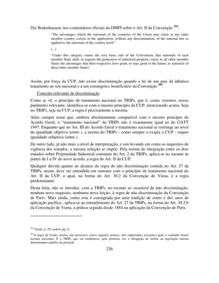 226
Diz Bodenhausen, nos comentários oficiais da OMPI sobre o Art. II da Convenção 392
:
“The advantages which the nationals of the countries of the Union may claim in any other
member country consist in the application, without any discrimination, of the national law as
applied to the nationals of the country itself.”
(...)
“Under this category comes the very basic rule of the Convention, that nationals of each
member State shall, as regards the protection of industrial property, enjoy in all other member
States the advantages that their respective laws grant, or may grant in the future, to nationals of
these latter member States”
Assim, por força da CUP, não existe discriminação quando a lei de um país dá idêntico
tratamento ao seu nacional e a um estrangeiro, beneficiário da Convenção 393
.
Conceito relevante de discriminação
Como se vê, o princípio de tratamento nacional no TRIPs, que é, como veremos, nosso
parâmetro relevante, identifica-se com o mesmo princípio da CUP, mencionado acima. Seja
no TRIPs, seja na CUP, a regra é precisamente a mesma.
Aliás cumpre notar que, embora absolutamente compatível com o mesmo princípio do
Acordo Geral, o “tratamento nacional” do TRIPs não é exatamente igual ao do GATT
1947. Enquanto que no Art. III do Acordo Geral o tratamento nacional se restringe ao nível
da igualdade objetiva (entre ), a norma do TRIPs - como sempre o exigiu a CUP - requer
igualdade subjetiva (entre ).
De outro lado, já não mais a nível de interpretação, e sim levando em conta os requisitos de
vigência dos tratados, a mesma solução se impõe. Pela norma de integração entre os dois
tratados sobre Propriedade Industrial constante do Art. 2 da TRIPs, aplica-se no tocante às
partes de I a IV do novo acordo, a regra do Art. II da CUP.
Qualquer dúvida quanto ao alcance da regra de não discriminação contida no Art. 27 da
TRIPs, assim, deve ser entendida em sintonia com o princípio de tratamento nacional do
Art. II da CUP, o qual, na forma do Art. 30.2 da Convenção de Viena, é a regra
predominante.
Desta feita, não se introduz, com a TRIPs, no tocante ao standard de não discriminação,
nenhum novo requisito, nenhuma nova feição, à regra de não discriminação da Convenção
de Paris. Mais ainda, como esta é consagrada por uma tradição de cento e dez anos de
aplicação pacífica , aplica-se ao entendimento do Art. 27 da TRIPs, na forma do Art. 30.2.b
da Convenção de Viena, a prática seguida desde 1884 na aplicação da Convenção de Paris.
392
Guide, p. 29; eadem, pg 12.
393
A regra da União, porém, não prescreve (salvo algumas poucas, mas importantes exceções) qual o conteúdo destas
normas nacionais. É a TRIPs que vai estabelecer, pela primeira vez a obrigação de incluir na legislação interna
determinados padrões de proteção
 
