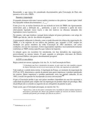 227
Resumindo: o que nunca foi considerado discriminatório pela Convenção de Paris não
passará a sê-lo sob a TRIPs.
Patentes e importação
O segundo elemento relevante à nossa análise constitui-se das palavras “patent rights [shall
be] enjoyable without discrimination (...) .”
Como já se viu, as razões históricas de sua inclusão no texto do TRIPs são rigorosamente
irrelevantes para a definição da pertinente, a qual se construirá a partir do texto
efetivamente legislado (mens legis), e não dos motivos ou obscuras intenções dos
legisladores (mens legislatoris).
No entanto, vale aqui lembrar o porquê desta redação tal pouco pertinente a um artigo do
TRIPs que fala da , não do dos direitos de patente.
A preocupação subjacente à cláusula, como se pode discernir da crônica das negociações do
TRIPs, é a do requisito de uso efetivo das patentes, que, segundo a CUP, sempre foi
facultado aos países membros da velha Convenção de 1883 introduzir, sob certas
condições, em suas leis nacionais. Certos negociadores repetida e incessantemente tentaram
conformar ao TRIPs norma específica que vedasse tal requisito.
A redação agora em escrutínio foi introduzida, em fase derradeira das negociações,
possivelmente no mesmo intuito. O qual, segundo os princípios relevantes do Direito
Internacional Público, não parece absolutamente prosperar.
A CUP e o uso efetivo
Regra central em nossas cogitações é do Art. 5o. A.1 da Convenção de Paris:
“A introdução que fizer o proprietário da patente, no país onde tiver sido expedida a patente
de objetos fabricados em um ou em outros países da União, não importará em caducidade”.
Vale explicar o sentido desta norma. A legislação da França, ao momento da negociação da
CUP em 1879, determinava a perda da patente para quem importasse o produto patenteado
do exterior. Quem importasse o produto patenteado, teria sua patente caducada. Já em
1883, o trecho em questão foi incorporado ao texto convencional 394
O que a Convenção proíbe é que seus países membros imponham em suas leis nacionais a
caducidade da patente pelo simples fato da importação do produto objeto do privilégio. Mas
tal proibição não se estende ao requisito do uso obrigatório da patente no país,
Tanto assim, que a Convenção prossegue, no mesmo Art. 5o.:
“Apesar disso, cada um dos países contratantes terá a faculdade de adotar medidas legislativas
necessárias à prevenção dos abusos que puderem resultar do exercício de direito exclusivo
conferido pela patente, por exemplo, por falta de uso efetivo.”
394
Bodenhausen, op. cit., p. 67.
 