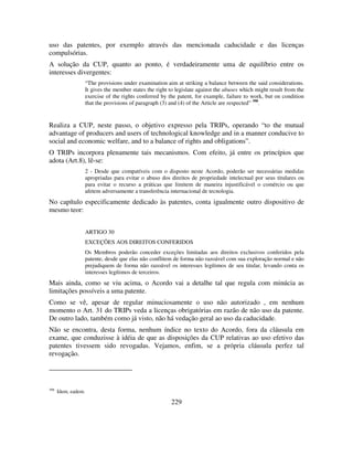 229
uso das patentes, por exemplo através das mencionada caducidade e das licenças
compulsórias.
A solução da CUP, quanto ao ponto, é verdadeiramente uma de equilíbrio entre os
interesses divergentes:
“The provisions under examination aim at striking a balance between the said considerations.
It gives the member states the right to legislate against the abuses which might result from the
exercise of the rights conferred by the patent, for example, failure to work, but on condition
that the provisions of paragraph (3) and (4) of the Article are respected” 398
.
Realiza a CUP, neste passo, o objetivo expresso pela TRIPs, operando “to the mutual
advantage of producers and users of technological knowledge and in a manner conducive to
social and economic welfare, and to a balance of rights and obligations”.
O TRIPs incorpora plenamente tais mecanismos. Com efeito, já entre os princípios que
adota (Art.8), lê-se:
2 - Desde que compatíveis com o disposto neste Acordo, poderão ser necessárias medidas
apropriadas para evitar o abuso dos direitos de propriedade intelectual por seus titulares ou
para evitar o recurso a práticas que limitem de maneira injustificável o comércio ou que
afetem adversamente a transferência internacional de tecnologia.
No capítulo especificamente dedicado às patentes, conta igualmente outro dispositivo de
mesmo teor:
ARTIGO 30
EXCEÇÕES AOS DIREITOS CONFERIDOS
Os Membros poderão conceder exceções limitadas aos direitos exclusivos conferidos pela
patente, desde que elas não conflitem de forma não razoável com sua exploração normal e não
prejudiquem de forma não razoável os interesses legítimos de seu titular, levando conta os
interesses legítimos de terceiros.
Mais ainda, como se viu acima, o Acordo vai a detalhe tal que regula com minúcia as
limitações possíveis a uma patente.
Como se vê, apesar de regular minuciosamente o uso não autorizado , em nenhum
momento o Art. 31 do TRIPs veda a licenças obrigatórias em razão de não uso da patente.
De outro lado, também como já visto, não há vedação geral ao uso da caducidade.
Não se encontra, desta forma, nenhum índice no texto do Acordo, fora da cláusula em
exame, que conduzisse à idéia de que as disposições da CUP relativas ao uso efetivo das
patentes tivessem sido revogadas. Vejamos, enfim, se a própria cláusula perfez tal
revogação.
398
Idem, eadem.
 