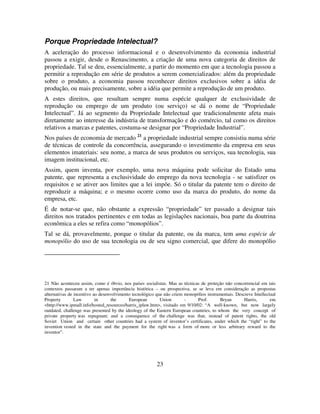 23
Porque Propriedade Intelectual?
A aceleração do processo informacional e o desenvolvimento da economia industrial
passou a exigir, desde o Renascimento, a criação de uma nova categoria de direitos de
propriedade. Tal se deu, essencialmente, a partir do momento em que a tecnologia passou a
permitir a reprodução em série de produtos a serem comercializados: além da propriedade
sobre o produto, a economia passou reconhecer direitos exclusivos sobre a idéia de
produção, ou mais precisamente, sobre a idéia que permite a reprodução de um produto.
A estes direitos, que resultam sempre numa espécie qualquer de exclusividade de
reprodução ou emprego de um produto (ou serviço) se dá o nome de “Propriedade
Intelectual”. Já ao segmento da Propriedade Intelectual que tradicionalmente afeta mais
diretamente ao interesse da indústria de transformação e do comércio, tal como os direitos
relativos a marcas e patentes, costuma-se designar por “Propriedade Industrial”.
Nos países de economia de mercado 21
a propriedade industrial sempre consistiu numa série
de técnicas de controle da concorrência, assegurando o investimento da empresa em seus
elementos imateriais: seu nome, a marca de seus produtos ou serviços, sua tecnologia, sua
imagem institucional, etc.
Assim, quem inventa, por exemplo, uma nova máquina pode solicitar do Estado uma
patente, que representa a exclusividade do emprego da nova tecnologia - se satisfizer os
requisitos e se ativer aos limites que a lei impõe. Só o titular da patente tem o direito de
reproduzir a máquina; e o mesmo ocorre como uso da marca do produto, do nome da
empresa, etc.
É de notar-se que, não obstante a expressão “propriedade” ter passado a designar tais
direitos nos tratados pertinentes e em todas as legislações nacionais, boa parte da doutrina
econômica a eles se refira como “monopólios”.
Tal se dá, provavelmente, porque o titular da patente, ou da marca, tem uma espécie de
monopólio do uso de sua tecnologia ou de seu signo comercial, que difere do monopólio
21 Não aconteceu assim, como é óbvio, nos países socialistas. Mas as técnicas de proteção não concorrencial em tais
contextos passaram a ter apenas importância histórica – ou prospectiva, se se leva em consideração as propostas
alternativas de incentivo ao desenvolvimento tecnológico que não criem monopólios instrumentais. Descreve Intellectual
Property Law in the European Union - Prof. Bryan Harris, em
<http://www.ipmall.info/hosted_resources/harris_iplaw.htm>, visitado em 9/10/02: “A well-known, but now largely
outdated, challenge was presented by the ideology of the Eastern European countries, to whom the very concept of
private property was repugnant; and a consequence of the challenge was that, instead of patent rights, the old
Soviet Union and certain other countries had a system of inventor’s certificates, under which the “right” to the
invention vested in the state and the payment for the right was a form of more or less arbitrary reward to the
inventor”.
 