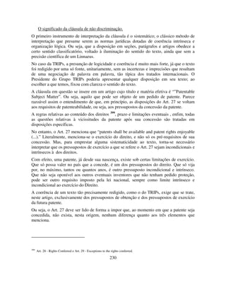 230
O significado da cláusula de não discriminação.
O primeiro instrumento de interpretação da cláusula é o sistemático; o clássico método de
interpretação que presume serem as normas jurídicas dotadas de coerência intrínseca e
organização lógica. Ou seja, que a disposição em seções, parágrafos e artigos obedece a
certo sentido classificatório, voltado à iluminação do sentido do texto, ainda que sem a
precisão científica de um Linnaeus.
No caso da TRIPs, a presunção de logicidade e coerência é muito mais forte, já que o texto
foi redigido por uma só fonte, unitariamente, sem as incertezas e imprecisões que resultam
de uma negociação de palavra em palavra, tão típica dos tratados internacionais. O
Presidente do Grupo TRIPs poderia apresentar qualquer disposição em seu texto; ao
escolher a que temos, fixou com clareza o sentido do texto.
A cláusula em questão se insere em um artigo cujo título e matéria efetiva é “”Patentable
Subject Matter”. Ou seja, aquilo que pode ser objeto de um pedido de patente. Parece
razoável assim o entendimento de que, em princípio, as disposições do Art. 27 se voltam
aos requisitos de patenteabilidade, ou seja, aos pressupostos da concessão da patente.
A regras relativas ao conteúdo dos direitos 399
, prazo e limitações eventuais , enfim, todas
as questões relativas à vicissitudes da patente após sua concessão são tratadas em
disposições específicas.
No entanto, o Art. 27 menciona que “patents shall be available and patent rights enjoyable
(...).” Literalmente, menciona-se o exercício do direito, e não só os pré-requisitos de sua
concessão. Mas, para emprestar alguma sistematicidade ao texto, torna-se necessário
interpretar que os pressupostos de exercício a que se refere o Art. 27 sejam incondicionais e
intrínsecos à dos direitos.
Com efeito, uma patente, já desde sua nascença, existe sob certas limitações de exercício.
Que só possa valer no país que a concede, é um dos pressupostos do direito. Que só vija
por, no máximo, tantos ou quantos anos, é outro pressuposto incondicional e intrínseco.
Que não seja oponível aos outros eventuais inventores que não tenham pedido proteção,
pode ser outro requisito imposto pela lei nacional, sempre como limite intrínseco e
incondicional ao exercício do Direito.
A coerência de um texto tão precisamente redigido, como o do TRIPs, exige que se trate,
neste artigo, exclusivamente dos pressupostos de obtenção e dos pressupostos de exercício
da futura patente.
Ou seja, o Art. 27 deve ser lido de forma a impor que, ao momento em que a patente seja
concedida, não exista, nesta origem, nenhum diferença quanto aos três elementos que
menciona.
399
Art. 28 - Rights Conferred e Art. 29 - Exceptions to the rights conferred.
 