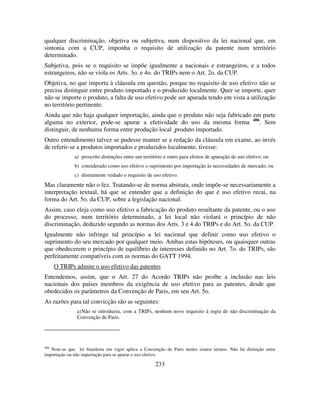 233
qualquer discriminação, objetiva ou subjetiva, num dispositivo da lei nacional que, em
sintonia com a CUP, imponha o requisito de utilização da patente num território
determinado.
Subjetiva, pois se o requisito se impõe igualmente a nacionais e estrangeiros, e a todos
estrangeiros, não se viola os Arts. 3o. e 4o. do TRIPs nem o Art. 2o. da CUP.
Objetiva, no que importa à cláusula em questão, porque no requisito de uso efetivo não se
precisa distinguir entre produto importado e o produzido localmente. Quer se importe, quer
não se importe o produto, a falta de uso efetivo pode ser apurada tendo em vista a utilização
no território pertinente.
Ainda que não haja qualquer importação, ainda que o produto não seja fabricado em parte
alguma no exterior, pode-se apurar a efetividade do uso da mesma forma 406
. Sem
distinguir, de nenhuma forma entre produção local produto importado.
Outro entendimento talvez se pudesse manter se a redação da cláusula em exame, ao invés
de referir-se a produtos importados e produzidos localmente, tivesse:
a) proscrito distinções entre um território e outro para efeitos de apuração de uso efetivo; ou
b) considerado como uso efetivo o suprimento por importação às necessidades de mercado; ou
c) diretamente vedado o requisito de uso efetivo.
Mas claramente não o fez. Tratando-se de norma abstrata, onde impõe-se necessariamente a
interpretação textual, há que se entender que a definição do que é uso efetivo recai, na
forma do Art. 5o. da CUP, sobre a legislação nacional.
Assim, caso eleja como uso efetivo a fabricação do produto resultante da patente, ou o uso
do processo, num território determinado, a lei local não violará o princípio de não
discriminação, deduzido segundo as normas dos Arts. 3 e 4 do TRIPs e do Art. 5o. da CUP.
Igualmente não infringe tal princípio a lei nacional que definir como uso efetivo o
suprimento do seu mercado por qualquer meio. Ambas estas hipóteses, ou quaisquer outras
que obedecerem o princípio de equilíbrio de interesses definido no Art. 7o. do TRIPs, são
perfeitamente compatíveis com as normas do GATT 1994.
O TRIPs admite o uso efetivo das patentes
Entendemos, assim, que o Art. 27 do Acordo TRIPs não proíbe a inclusão nas leis
nacionais dos países membros da exigência de uso efetivo para as patentes, desde que
obedecidos os parâmetros da Convenção de Paris, em seu Art. 5o.
As razões para tal convicção são as seguintes:
a)Não se introduziu, com a TRIPs, nenhum novo requisito à regra de não discriminação da
Convenção de Paris.
406
Note-se que lei brasileira em vigor aplica a Convenção de Paris nestes exatos termos. Não há distinção entre
importação ou não importação para se apurar o uso efetivo.
 
