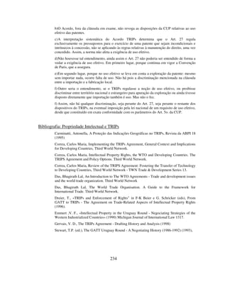 234
b)O Acordo, fora da cláusula em exame, não revoga as disposições da CUP relativas ao uso
efetivo das patentes.
c)A interpretação sistemática do Acordo TRIPs determina que o Art. 27 regula
exclusivamente os pressupostos para o exercício de uma patente que sejam incondicionais e
intrínsecos à concessão, não se aplicando às regras relativas à manutenção do direito, uma vez
concedido. Assim, a norma não afeta a exigência de uso efetivo.
d)Não houvesse tal entendimento, ainda assim o Art. 27 não poderia ser entendido de forma a
vedar a exigência de uso efetivo. Em primeiro lugar, porque continua em vigor a Convenção
de Paris, que a assegura.
e)Em segundo lugar, porque no uso efetivo se leva em conta a exploração da patente: mesmo
sem importar nada, ocorre falta de uso. Não há pois a discriminação mencionada na cláusula
entre a importação e a fabricação local.
f) Outro seria o entendimento, se o TRIPs regulasse a noção de uso efetivo, ou proibisse
discriminar entre território nacional e estrangeiro para apuração da exploração ou ainda tivesse
disposto diretamente que importação também é uso. Mas não o fez.
f) Assim, não há qualquer discriminação, seja perante do Art. 27, seja perante o restante dos
dispositivos do TRIPs, na eventual imposição pela lei nacional de um requisito de uso efetivo,
desde que constituído em exata conformidade com os parâmetros do Art. 5o. da CUP.
Bibliografia: Propriedade Intelectual e TRIPs
Carminatti, Antonella, A Proteção das Indicações Geográficas no TRIPs, Revista da ABPI 18
(1995)
Correa, Carlos Maria, Implementing the TRIPs Agreement, General Context and Implications
for Developing Countries, Third World Network.
Correa, Carlos Maria, Intellectual Property Rights, the WTO and Developing Countries. The
TRIPS Agreement and Policy Options. Third World Network.
Correa, Carlos Maria, Review of the TRIPS Agreement: Fostering the Transfer of Technology
to Developing Countries, Third World Network - TWN Trade & Development Series 13.
Das, Bhagirath Lal, An Introduction to The WTO Agreements - Trade and development issues
and the world trade organization. Third World Network
Das, Bhagirath Lal, The World Trade Organisation. A Guide to the Framework for
International Trade. Third World Network.
Dreier, T., «TRIPs and Enforcement of Rights" in F-K Beier e G. Schricker (eds), From
GATT to TRIPs - The Agreement on Trade-Related Aspects of Intellectual Property Rights
(1996).
Emmert ,V. F., «Intellectual Property in the Uruguay Round - Negociating Strategies of the
Western Industrialized Countries» (1990) Michigan Journal of International Law 1317.
Gervais, V. D., The TRIPs Agreement - Drafting History and Analysis (1998)
Stewart, T.P. (ed.), The GATT Uruguay Round - A Negotiating History (1986-1992) (1993),
 