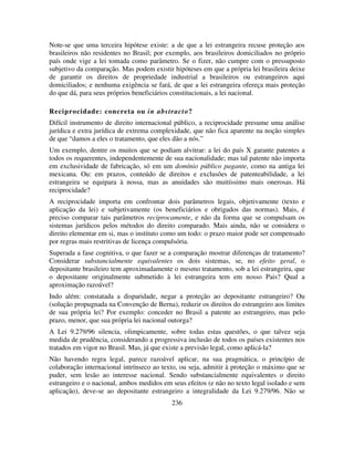 236
Note-se que uma terceira hipótese existe: a de que a lei estrangeira recuse proteção aos
brasileiros não residentes no Brasil; por exemplo, aos brasileiros domiciliados no próprio
país onde vige a lei tomada como parâmetro. Se o fizer, não cumpre com o pressuposto
subjetivo da comparação. Mas podem existir hipóteses em que a própria lei brasileira deixe
de garantir os direitos de propriedade industrial a brasileiros ou estrangeiros aqui
domiciliados; e nenhuma exigência se fará, de que a lei estrangeira ofereça mais proteção
do que dá, para seus próprios beneficiários constitucionais, a lei nacional.
Reciprocidade: concreta ou in abstracto?
Difícil instrumento de direito internacional público, a reciprocidade presume uma análise
jurídica e extra jurídica de extrema complexidade, que não fica aparente na noção simples
de que “damos a eles o tratamento, que eles dão a nós.”
Um exemplo, dentre os muitos que se podiam alvitrar: a lei do país X garante patentes a
todos os requerentes, independentemente de sua nacionalidade; mas tal patente não importa
em exclusividade de fabricação, só em um domínio público pagante, como na antiga lei
mexicana. Ou: em prazos, conteúdo de direitos e exclusões de patenteabilidade, a lei
estrangeira se equipara à nossa, mas as anuidades são muitíssimo mais onerosas. Há
reciprocidade?
A reciprocidade importa em confrontar dois parâmetros legais, objetivamente (texto e
aplicação da lei) e subjetivamente (os beneficiários e obrigados das normas). Mais, é
preciso comparar tais parâmetros reciprocamente, e não da forma que se compulsam os
sistemas jurídicos pelos métodos do direito comparado. Mais ainda, não se considera o
direito elementar em si, mas o instituto como um todo: o prazo maior pode ser compensado
por regras mais restritivas de licença compulsória.
Superada a fase cognitiva, o que fazer se a comparação mostrar diferenças de tratamento?
Considerar substancialmente equivalentes os dois sistemas, se, no efeito geral, o
depositante brasileiro tem aproximadamente o mesmo tratamento, sob a lei estrangeira, que
o depositante originalmente submetido à lei estrangeira tem em nosso Pais? Qual a
aproximação razoável?
Indo além: constatada a disparidade, negar a proteção ao depositante estrangeiro? Ou
(solução propugnada na Convenção de Berna), reduzir os direitos do estrangeiro aos limites
de sua própria lei? Por exemplo: conceder no Brasil a patente ao estrangeiro, mas pelo
prazo, menor, que sua própria lei nacional outorga?
A Lei 9.279/96 silencia, olimpicamente, sobre todas estas questões, o que talvez seja
medida de prudência, considerando a progressiva inclusão de todos os países existentes nos
tratados em vigor no Brasil. Mas, já que existe a previsão legal, como aplicá-la?
Não havendo regra legal, parece razoável aplicar, na sua pragmática, o princípio de
colaboração internacional intrínseco ao texto, ou seja, admitir à proteção o máximo que se
puder, sem lesão ao interesse nacional. Sendo substancialmente equivalentes o direito
estrangeiro e o nacional, ambos medidos em seus efeitos (e não no texto legal isolado e sem
aplicação), deve-se ao depositante estrangeiro a integralidade da Lei 9.279/96. Não se
 