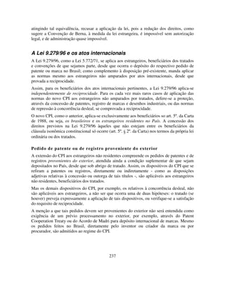 237
atingindo tal equivalência, recusar a aplicação da lei, pois a redução dos direitos, como
sugere a Convenção de Berna, à medida da lei estrangeira, é impossível sem autorização
legal, e de administração quase impossível.
A Lei 9.279/96 e os atos internacionais
A Lei 9.279/96, como a Lei 5.772/71, se aplica aos estrangeiros, beneficiários dos tratados
e convenções de que sejamos parte, desde que ocorra o depósito do respectivo pedido de
patente ou marca no Brasil; como complemento à disposição pré-existente, manda aplicar
as normas mesmo aos estrangeiros não amparados por atos internacionais, desde que
provada a reciprocidade.
Assim, para os beneficiários dos atos internacionais pertinentes, a Lei 9.279/96 aplica-se
independentemente de reciprocidade. Para os cada vez mais raros casos de aplicação das
normas do novo CPI aos estrangeiros não amparados por tratados, defere-se a proteção,
através da concessão de patentes, registro de marcas e desenhos industriais, ou das normas
de repressão à concorrência desleal, se comprovada a reciprocidade.
O novo CPI, como o anterior, aplica-se exclusivamente aos beneficiários so art. 5º. da Carta
de 1988, ou seja, os brasileiros e os estrangeiros residentes no País. A concessão dos
direitos previstos na Lei 9.279/96 àqueles que não estejam entre os beneficiários da
cláusula isonômica constitucional só ocorre (art. 5º. § 2º. da Carta) nos termos da própria lei
ordinária ou dos tratados.
Pedido de patente ou de registro proveniente do exterior
A extensão do CPI aos estrangeiros não residentes compreende os pedidos de patentes e de
registros provenientes do exterior, atendida ainda a condição suplementar de que sejam
depositados no País, desde que sob abrigo de tratado. Assim, os dispositivos do CPI que se
refiram a patentes ou registros, diretamente ou indiretamente - como as disposições
adjetivas relativas à concessão ou outorga de tais títulos -, são aplicáveis aos estrangeiros
não residentes, beneficiários dos tratados.
Mas os demais dispositivos do CPI, por exemplo, os relativos à concorrência desleal, não
são aplicáveis aos estrangeiros, a não ser que ocorra uma de duas hipóteses: o tratado (se
houver) preveja expressamente a aplicação de tais dispositivos, ou verifique-se a satisfação
do requisito de reciprocidade.
A menção a que tais pedidos devem ser provenientes do exterior não será entendida como
exigência de um prévio processamento no exterior, por exemplo, através do Patent
Cooperation Treaty ou do Acordo de Madri para depósito internacional de marcas. Mesmo
os pedidos feitos no Brasil, diretamente pelo inventor ou criador da marca ou por
procurador, são admitidos ao regime do CPI.
 