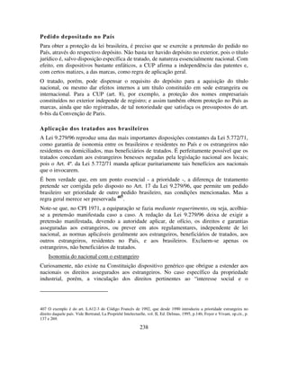 238
Pedido depositado no País
Para obter a proteção da lei brasileira, é preciso que se exercite a pretensão do pedido no
País, através do respectivo depósito. Não basta ter havido depósito no exterior, pois o título
jurídico é, salvo disposição específica de tratado, de natureza essencialmente nacional. Com
efeito, em dispositivos bastante enfáticos, a CUP afirma a independência das patentes e,
com certos matizes, a das marcas, como regra de aplicação geral.
O tratado, porém, pode dispensar o requisito do depósito para a aquisição do título
nacional, ou mesmo dar efeitos internos a um título constituído em sede estrangeira ou
internacional. Para a CUP (art. 8), por exemplo, a proteção dos nomes empresariais
constituídos no exterior independe de registro; e assim também obtem proteção no País as
marcas, ainda que não registradas, de tal notoriedade que satisfaça os pressupostos do art.
6-bis da Convenção de Paris.
Aplicação dos tratados aos brasileiros
A Lei 9.279/96 reproduz uma das mais importantes disposições constantes da Lei 5.772/71,
como garantia de isonomia entre os brasileiros e residentes no País e os estrangeiros não
residentes ou domiciliados, mas beneficiários de tratados. É perfeitamente possível que os
tratados concedam aos estrangeiros benesses negadas pela legislação nacional aos locais;
pois o Art. 4º. da Lei 5.772/71 manda aplicar paritariamente tais benefícios aos nacionais
que o invocarem.
É bem verdade que, em um ponto essencial - a prioridade -, a diferença de tratamento
pretende ser corrigida pelo disposto no Art. 17 da Lei 9.279/96, que permite um pedido
brasileiro ser prioridade de outro pedido brasileiro, nas condições mencionadas. Mas a
regra geral merece ser preservada 407
.
Note-se que, no CPI 1971, a equiparação se fazia mediante requerimento, ou seja, acolhia-
se a pretensão manifestada caso a caso. A redação da Lei 9.279/96 deixa de exigir a
pretensão manifestada, devendo a autoridade aplicar, de ofício, os direitos e garantias
asseguradas aos estrangeiros, ou prever em atos regulamentares, independente de lei
nacional, as normas aplicáveis geralmente aos estrangeiros, beneficiários de tratados, aos
outros estrangeiros, residentes no País, e aos brasileiros. Excluem-se apenas os
estrangeiros, não beneficiários de tratados.
Isonomia do nacional com o estrangeiro
Curiosamente, não existe na Constituição dispositivo genérico que obrigue a estender aos
nacionais os direitos assegurados aos estrangeiros. No caso específico da propriedade
industrial, porém, a vinculação dos direitos pertinentes ao “interesse social e o
407 O exemplo é do art. L.612-3 do Código Francês de 1992, que desde 1990 introduziu a prioridade estrangeira no
direito daquele país. Vide Bertrand, La Propriété Intelectuelle, vol. II, Ed. Delmas, 1995, p.146; Foyer e Vivant, op.cit., p.
137 e 269.
 