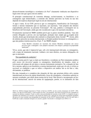 239
desenvolvimento tecnológico e econômico do País” claramente vindicaria um dispositivo
legal como este que agora está em análise.
O princípio constitucional da isonomia abrange, exclusivamente, os brasileiros e os
estrangeiros aqui domiciliados; a extensão dos direitos previstos na Carta ou nas leis
depende de expressa disposição legal ou em ato internacional.
A aqui é outra. Já na CUP, previa-se que os estrangeiros, beneficiários da Convenção,
teriam o mesmo tratamento que os nacionais, aos nacionais, “sem prejuízo dos direitos
especialmente previstos na presente Convenção”. Ou seja, poderia o estrangeiro ter os
benefícios da Convenção, ainda que este excedessem o que a lei nacional concedesse.
O tratamento nacional do TRIPs também prevê que os países membros poderão, “mas não
estarão obrigados a prover, em sua legislação, proteção mais ampla que a exigida neste
Acordo, desde que tal proteção não contrarie as disposições deste Acordo” 408
. Assim, além
do mínimo prescrito na norma internacional, os Estados podem favorecer os estrangeiros; o
que não podem é desfavorecê-los. O art. 3º. do TRIPS dispõe:
“Cada Membro concederá aos nacionais dos demais Membros tratamento não menos
favorável que o outorgado a seus próprios nacionais com relação à proteção da propriedade
intelectual”.
Vê-se, assim, que não é impossível que, sob a lei internacional relevante, os estrangeiros,
sob a regra de tratamento nacional, venham a ter mais direitos, ou menos obrigações, do
que os nacionais.
“Em igualdade de condições”
O que a norma prevê é que se dará aos brasileiros e residentes no País tratamento jurídico
pelo menos tão favorável quanto os estrangeiros, beneficiários de tratados, como se
estivessem sob amparo de um único e mesmo instrumento normativo. Se a situação de fato
for a mesma, aplica-se aos brasileiros a norma internacional, ainda que ela não se dirija ao
nacional; as condições a que se refere o dispositivo em análise são as de fato e, não,
obviamente, as jurídicas.
Ou seja, tomando-se o complexo das situações de fato, que gerariam efeitos sob a norma
internacional em favor do sujeito beneficiário, fosse ele estrangeiro, o brasileiro auferirá os
mesmos resultados, por efeito desta norma da lei local. Não haverá a incorporação ad hoc
da lei internacional, através da norma de equiparação, porém, se os elementos do fato
408 O art. XVII do General Agreement of Trade on Services (GATS), um dos acordos elementares do GATT 1994,
reflete o art. III.4 do GATT básico, o qual assegura aos bens um tratamento não menos favorável do que é garantido ao
nacional em idênticas condições. O que se coloca como peculiaridade da isonomia versão GATS é a exigência de que a
igualdade seja substantiva (in concreto) e não formal de maneira que a aplicação de norma legal formalmente igualitária
não possa ter como resultado uma desigualdade de tratamento de fato (GATT Analytical Index, p.155). De outro lado, o
GATS não se opõe a tratamento desigual, em concreto, quando o favorecido é o estrangeiro (art. XVII.2 e 3).
 