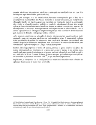 240
gerador não forem integralmente satisfeitos, exceto pela nacionalidade (ou, no caso dos
estrangeiros aqui domiciliados, pelo domicílio).
Assim, por exemplo, se a lei internacional prescrever consequências para o fato de o
estrangeiro se encontrar fora do País ao momento de exercer um direito, ou cumprir uma
obrigação (dando, em hipótese, prazo de prescrição ou perempção maior), a equiparação
não existirá se o brasileiro estiver no País; as condições não são equivalentes. Mas haverá
aplicação da norma equiparativa ao brasileiro, sempre no mesmo exemplo, se a presença do
estrangeiro no exterior seja neutra perante os efeitos previsto na lei internacional - caso o
direito seja atribuído ao estrangeiro simplesmente por que ele é nacional ou domiciliado em
país membro do Tratado, e não porque está no exterior.
A lei anterior condicionava a aplicação do direito internacional ao requerimento da parte
nacional - para assegurar que não houvesse equiparação in pejus. A norma atual, embora
tenha prescindido do pedido do interessado para a aplicação da norma internacional, não
autoriza a aplicação de maiores obrigações, nem a coractação de direitos de brasileiros, em
virtude de tal regra. O exemplo do Código Francês é eloquente.
Embora não esteja expresso no texto sob análise, entenda-se que a extensão ex officio da
norma internacional aos brasileiros só se possa dar em favor destes, e não contra; mas,
manifestada a pretensão de equiparação pela parte nacional, não cabe à autoridade perquirir
se a aplicação se dá em favor ou desfavor de quem a requer, podendo sempre denegá-la se
os resultados se produzem em fraude a lei 409
, o que não é nunca presumido.
Importantes, e complexas, são as consequências do dispositivo em análise num contexto de
aplicação da clásusula de nação mais favorecida.
409 Regis Fichtner Pereira, Fraude à Lei, Renovar, 1994, p. 136: “A fraude à lei no direito interno se distingue da fraude à
lei no direito internacional privado. Naquela, o agente procura indiretamente, dentro do sistema jurídico, fazer não
incidente norma que obrigatoriamente deve incidir. Neste, o agente escapa à incidência da lei simplesmente praticando o
ato jurídico sob a égide de outro sistema jurídico mais favorável”.
 