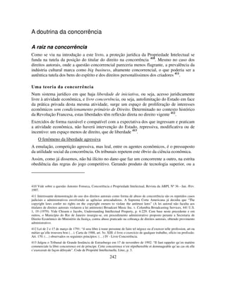 242
A doutrina da concorrência
A raiz na concorrência
Como se viu na introdução a este livro, a proteção jurídica da Propriedade Intelectual se
funda na tutela da posição do titular do direito na concorrência 410
. Mesmo no caso dos
direitos autorais, onde a questão concorrencial pareceria menos flagrante, a prevalência da
indústria cultural marca como big business, altamente concorrencial, o que poderia ser a
autêntica tutela dos bens do espírito e dos direitos personalíssimos dos criadores 411
.
Uma teoria da concorrência
Num sistema jurídico em que haja liberdade de iniciativa, ou seja, acesso juridicamente
livre à atividade econômica, e livre concorrência, ou seja, autolimitação do Estado em face
da prática privada desta mesma atividade, surge um espaço de proliferação de interesses
econômicos sem condicionamento primário de Direito. Determinado no contexto histórico
da Revolução Francesa, estas liberdades têm reflexão direta no direito vigente 412
.
Exercidos de forma razoável e compatível com a expectativa dos que ingressam e praticam
a atividade econômica, não haverá intervenção do Estado, repressiva, modificativa ou de
incentivo: um espaço menos de direito, que de liberdade 413
.
O fenômeno da liberdade agressiva
A emulação, competição agressiva, mas leal, entre os agentes econômicos, é o pressuposto
da utilidade social da concorrência. Os tribunais repetem este óbvio da ciência econômica.
Assim, como já dissemos, não há ilícito no dano que faz um concorrente a outro, na estrita
obediência das regras do jogo competitivo. Gerando produto de tecnologia superior, ou a
410 Vide sobre a questão Antonio Fonseca, Concorrência e Propriedade Intelectual, Revista da ABPI, Nº 36 - Jan. /Fev.
1997.
411 Interessante demonstração do uso dos direitos autorais como forma de abuso de concorrência são os repetidos casos
judiciais e administrativos envolvendo as agências arrecadadoras. A Suprema Corte Americana já decidiu que “The
copyright laws confer no rights on the copyright owners to violate the antitrust laws” (A lei autoral não faculta aos
titulares de direitos autorais violarem a lei antitruste) Broadcast Music Inc. v. Columbia Broadcasting Services, 441 U.S.
1, 19 (1979). Vide Chisum e Jacobs, Understanding Intellectual Property, p. 4-229. Com base neste precedente e em
outros, o Município do Rio de Janeiro insurgiu-se, em procedimento administrativo proposto perante a Secretaria de
Direito Econômico do Ministério da Justiça, contra abuso praticado na cobrança de direitos autorais, obtendo provimento
administrativo.
412 Lei de 2 e 17 de março de 1791: “il sera libre à toute personne de faire tel négoce ou d’exercer telle profession, art ou
métier qu’elle trouvera bon (…). Carta de 1988, art. 5o. XIII: é livre o exercício de qualquer trabalho, ofício ou profissão.
Art. 170. (…) observados os seguintes princípios: (…) IV - Livre Concorrência.
413 Julgou o Tribunal de Grande Instância de Estrasburgo em 17 de novembro de 1992: “Il faut rappeler qu’en matière
commerciale la libre concurrence est de principe. Cette concurrence n‘est répréhensible et dommageable qu’au cas où elle
s’exercerait de façon déloyale”. Code de Propriété Intellectuelle, Litec, p. 3.
 
