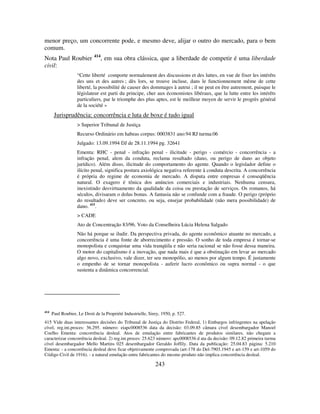 243
menor preço, um concorrente pode, e mesmo deve, alijar o outro do mercado, para o bem
comum.
Nota Paul Roubier 414
, em sua obra clássica, que a liberdade de competir é uma liberdade
civil:
“Cette liberté comporte normalement des discussions et des luttes, en vue de fixer les intérêts
des uns et des autres ; dès lors, se trouve incluse, dans le functionnement même de cette
liberté, la possibilité de causer des dommages à autrui ; il ne peut en être autrement, puisque le
législateur est parti du principe, cher aux économistes libéraux, que la lutte entre les intérêts
particuliers, par le triomphe des plus aptes, est le meilleur moyen de servir le progrès général
de la société »
Jurisprudência: concorrência e luta de boxe é tudo igual
> Superior Tribunal de Justiça
Recurso Ordinário em habeas corpus: 0003831 ano:94 RJ turma:06
Julgado: 13.09.1994 DJ de 28.11.1994 pg. 32641
Ementa: RHC - penal - infração penal - ilicitude - perigo - comércio - concorrência - a
infração penal, alem da conduta, reclama resultado (dano, ou perigo de dano ao objeto
jurídico). Além disso, ilicitude do comportamento do agente. Quando o legislador define o
ilícito penal, significa postura axiológica negativa referente à conduta descrita. A concorrência
é própria do regime de economia de mercado. A disputa entre empresas é conseqüência
natural. O exagero é tônica dos anúncios comerciais e industriais. Nenhuma censura,
inexistindo desvirtuamento da qualidade da coisa ou prestação de serviços. Os romanos, há
séculos, divisaram o dolus bonus. A fantasia não se confunde com a fraude. O perigo (próprio
do resultado) deve ser concreto, ou seja, ensejar probabilidade (não mera possibilidade) de
dano. 415
.
> CADE
Ato de Concentração 83/96. Voto da Conselheira Lúcia Helena Salgado
Não há porque se iludir. Da perspectiva privada, do agente econômico atuante no mercado, a
concorrência é uma fonte de aborrecimento e pressão. O sonho de toda empresa é tornar-se
monopolista e conquistar uma vida tranqüila e não seria racional se não fosse dessa maneira.
O motor do capitalismo é a inovação, que nada mais é que a obstinação em levar ao mercado
algo novo, exclusivo, vale dizer, ter seu monopólio, ao menos por algum tempo. É justamente
o empenho de se tornar monopolista - auferir lucro econômico ou supra normal - o que
sustenta a dinâmica concorrencial.
414
Paul Roubier, Le Droit de la Propriété Industrielle, Sirey, 1950, p. 527.
415 Vide duas interessantes decisões do Tribunal de Justiça do Distrito Federal, 1) Embargos infringentes na apelação
cível, reg.int.proces: 36.295. número: eiapc0008536 data da decisão: 03.09.85 câmara cível desembargador Manoel
Coelho Ementa: concorrência desleal. Atos de emulação entre fabricantes de produtos similares, não chegam a
caracterizar concorrência desleal. 2) reg.int.proces: 25.623 número: apc0008536 d ata da decisão: 09.12.82 primeira turma
cível desembargador Mello Martins 025 desembargador Geraldo Joffily. Data da publicação: 25.04.83 página: 5.210
Ementa: - a concorrência desleal deve ficar objetivamente comprovada (art-178 do Del-7903.1945 e art-159 e art-1059 do
Código Civil de 1916). - a natural emulação entre fabricantes do mesmo produto não implica concorrência desleal.
 