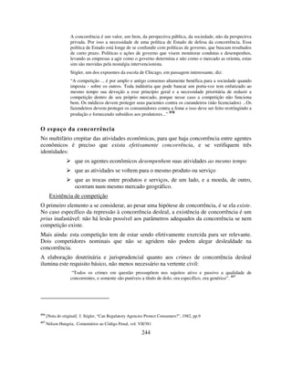 244
A concorrência é um valor, um bem, da perspectiva pública, da sociedade, não da perspectiva
privada. Por isso a necessidade de uma política de Estado de defesa da concorrência. Essa
política de Estado está longe de se confundir com políticas de governo, que buscam resultados
de curto prazo. Políticas e ações de governo que visem monitorar condutas e desempenhos,
levando as empresas a agir como o governo determina e não como o mercado as orienta, estas
sim são movidas pela nostalgia intervencionista.
Stigler, um dos expoentes da escola de Chicago, em passagem interessante, diz:
“A competição ... é por amplo e antigo consenso altamente benéfica para a sociedade quando
imposta - sobre os outros. Toda indústria que pode bancar um porta-voz tem enfatizado ao
mesmo tempo sua devoção a esse princípio geral e a necessidade prioritária de reduzir a
competição dentro de seu próprio mercado, porque nesse caso a competição não funciona
bem. Os médicos devem proteger seus pacientes contra os curandeiros (não licenciados) ...Os
fazendeiros devem proteger os consumidores contra a fome e isso deve ser feito restringindo a
produção e fornecendo subsídios aos produtores...”
416
O espaço da concorrência
No multifário crepitar das atividades econômicas, para que haja concorrência entre agentes
econômicos é preciso que exista efetivamente concorrência, e se verifiquem três
identidades:
que os agentes econômicos desempenhem suas atividades ao mesmo tempo
que as atividades se voltem para o mesmo produto ou serviço
que as trocas entre produtos e serviços, de um lado, e a moeda, de outro,
ocorram num mesmo mercado geográfico.
Existência de competição
O primeiro elemento a se considerar, ao pesar uma hipótese de concorrência, é se ela existe.
No caso específico da repressão à concorrência desleal, a existência de concorrência é um
prius inafastável: não há lesão possível aos parâmetros adequados da concorrência se nem
competição existe.
Mais ainda: esta competição tem de estar sendo efetivamente exercida para ser relevante.
Dois competidores nominais que não se agridem não podem alegar deslealdade na
concorrência.
A elaboração doutrinária e jurisprudencial quanto aos crimes de concorrência desleal
ilumina este requisito básico, não menos necessário na vertente civil:
“Todos os crimes em questão pressupõem nos sujeitos ativo e passivo a qualidade de
concorrentes, e somente são puníveis a título de dolo, ora específico, ora genérico”. 417
416
[Nota do original] J. Stigler, “Can Regulatory Agencies Protect Consumers?”, 1982, pp.9
417
Nélson Hungria, Comentários ao Código Penal, vol. VII/381
 