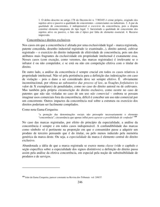 246
1. O delito descrito no artigo 178 do Decreto-lei n. 7.903/45 é crime próprio, exigindo dos
sujeitos ativo e passivo a qualidade de concorrentes - comerciantes ou industriais. 2. A par da
qualidade de concorrentes, é indispensável o exercício da concorrência, pois a disputa
constitui elemento integrante do tipo legal. 3. Inexistindo a qualidade de concorrente dos
sujeitos ativo ou passivo, o fato não é típico por falta de elemento essencial. 4. Recurso
improvido.
Concorrência e direitos exclusivos
Nos casos em que a concorrência é afetada por uma exclusividade legal – marca registrada,
patente concedida, desenho industrial registrado (e examinado...), direito autoral, cultivar
registrado – o exercício do direito independe de efetividade de concorrência, pois um dos
atributos mais fragrantes da exclusividade em propriedade intelectual é exatamente essa.
Nesses casos (com exceção, como veremos, das marcas registradas) é irrelevante se o
infrator é ou não competidor, e se está ou não em competição efetiva com o titular do
direito.
De outro lado, a análise da concorrência é sempre crucial em todos os casos relativos à
propriedade intelectual. Não só pela pertinência para a definição das indenizações em caso
de violação – pois o dano a ser considerado deve ser sempre efetivo. É obviamente
inconstitucional, por ofensa ao substantive due process of law, as fixações forfaitaires (o
valor de X exemplares) de penalidades, como no caso do direito autoral ou de cultivares.
Mas também pela própria circunscrição do direito exclusivo, como ocorre no caso de
patentes que não são violadas no caso de um uso não comercial – embora se possam
imaginar usos comerciais fora da concorrência, difícil é conceber um uso não comercial por
um concorrente. Outros impactos da concorrência real sobre a estrutura ou exercício dos
direitos poderiam ser facilmente compilados.
Como nota Gama Cerqueira:
“a proteção das denominações sociais não pressupõe necessariamente o elemento
“concorrência”, circunstância que apenas influi para agravar a possibilidade de confusão” 420
No caso das marcas registradas, por efeito do princípio da especialidade, a análise da
concorrência é sempre e em todos casos indispensável. A confundibilidade das marcas
como símbolo só é pertinente na proporção em que o consumidor passe a adquirir um
produto de terceiro pensando que é do titular, ou pelo menos induzido pela memória
genérica da marca deste. Ou seja, a especialidade da marca é elemento central do direito
exclusivo.
Abandonada a idéia de que a marca registrada se exerce numa classe (vide o capítulo e
seção específica sobre a especialidade dos signos distintivos) a definição do direito passa
assim pela análise da efetiva concorrência, em especial pela noção de substituibilidade de
produtos e de serviços.
420
João da Gama Cerqueira, parecer constante na Revista dos Tribunais vol. 249/37
 