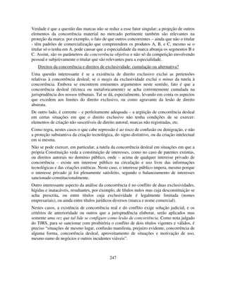 247
Verdade é que a questão das marcas não se reduz a esse fator singular; a projeção de outros
elementos da concorrência material no mercado pertinente também são relevantes na
proteção da marca: por exemplo, o fato de que outros concorrentes – ainda que não o titular
- têm padrões de comercialização que compreendem os produtos A, B, e C, mesmo se o
titular só o tenha em A, pode causar que a especialidade da marca abranja os segmentos B e
C. Assim, são os parâmetros da concorrência objetiva e não só da competição envolvendo
pessoal e subjetivamente o titular que são relevantes para a especialidade.
Direitos da concorrência e direitos de exclusividade: cumulação ou alternativa?
Uma questão interessante é se a existência de direito exclusivo exclui as pretensões
relativas à concorrência desleal; se o magis da exclusividade exclui o minus da tutela à
concorrência. Embora se encontrem eminentes argumentos neste sentido, fato é que a
concorrência desleal (técnica ou metaforicamente) se acha correntemente cumulada na
jurisprudência dos nossos tribunais. Tal se dá, especialmente, levando em conta os aspectos
que excedem aos limites do direito exclusivo, ou como agravante da lesão de direito
abstrata.
De outro lado, é corrente – e perfeitamente adequada – a argüição de concorrência desleal
em certas situações em que o direito exclusivo não tenha condições de se exercer:
elementos de criação não suscetíveis de direito autoral, marcas não registradas, etc.
Como regra, nestes casos o que cabe repressão é ao risco de confusão ou denigração, e não
a proteção substantiva da criação tecnológica, do signo distintivo, ou da criação intelectual
em si mesma.
Não se pode exercer, em particular, a tutela da concorrência desleal em situações em que a
própria Constituição veda a constituição de interesses, como no caso de patentes extintas,
ou direitos autorais no domínio público, onde – acima de qualquer interesse privado de
concorrência – existe um interesse público na circulação e uso livre das informações
tecnológicas e das criações estéticas. Neste caso, o interesse público impera, mesmo porque
o interesse privado já foi plenamente satisfeito, segundo o balanceamento de interesses
sancionado constitucionalmente.
Outro interessante aspecto da análise da concorrência é no conflito de duas exclusividades,
hígidas e inatacáveis, resultantes, por exemplo, de títulos nulos mas cuja desconstituição se
acha prescrita, ou entre títulos cuja exclusividade é legalmente limitada (nomes
empresariais), ou ainda entre títulos jurídicos diversos (marca e nome comercial).
Nestes casos, a existência de concorrência real e do conflito exige solução judicial, e os
critérios de anterioridade ou outros que a jurisprudência elaborar, serão aplicados mas
somente uma vez que tal lide se configure como lesão de concorrência. Como nota julgado
do TJRS, para se sancionar com proibitória o conflito de dois títulos vigentes e válidos, é
preciso “situações de mesmo lugar, confusão manifesta, prejuízo evidente, concorrência de
alguma forma, concorrência desleal, aproveitamento de situações e motivação de uso,
mesmo ramo de negócios e outros incidentes viáveis”.
 