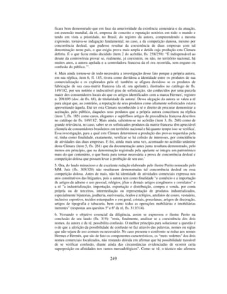 249
ficara bem demonstrado que em face da anterioridade da existência centenária e da atuação,
em extensão mundial, da ré, empresa de conceito e reputação notórios em todo o mundo e
tendo em vista a prioridade, no Brasil, do registro da autora, compreendendo a mesma
expressão, tornava-se indagação fundamental, no caso, a da competição danosa, mesmo por
concorrência desleal, que pudesse resultar da coexistência de duas empresas com tal
denominação neste país, o que exigia prova mais ampla e detida cuja produção esta Câmara
deferiu. É o que ficou então decidido (item 2 do acórdão, fls. 258/259): “É indispensável ao
desate da controvérsia provar se, realmente, já coexistem, ou não, no território nacional, há
muitos anos, a autora apelada e a controladora francesa da ré ora recorrida, sem engano ou
confusão do público.’”.
4. Mais ainda tornou-se de todo necessária a investigação desse fato porque a própria autora,
em sua réplica, item 6, fl. 185, tivera como duvidosa a identidade entre os produtos de sua
comercialização e os explorados pela ré: também se afigura duvidoso se os produtos de
fabricação de sua casa-matriz francesa (da ré, ora apelante), ilustrados no catálogo de fls.
149/182, por seu notório e indiscutível grau de sofisticação, são conhecidos por uma parcela
maior dos consumidores locais do que os artigos identificados com a marca Hermes', registro
n. 209.695 (doc. de fls. 68), de titularidade da autora'. Dessa alegação da autora se valeu a ré
para alegar que, ao contrário, a reputação de seus produtos como altamente sofisticados estava
aproveitando àquela. Daí ter esta Câmara reconhecido à ré o direito de procurar demonstrar a
aceitação, pelo público, daqueles seus produtos que a própria autora conceituou na réplica
(item 7, fls. 185) como caros, elegantes e supérfluos artigos de procedência francesa descritos
no catálogo de fls. 149/182'. Mais ainda, salientou-se no acórdão (item 3, fls. 260) como de
grande relevância, no caso, saber se os sofisticados produtos da matriz francesa têm apreciável
clientela de consumidores brasileiros em território nacional e há quanto tempo isso se verifica'.
Essa investigação, para a qual esta Câmara determinou a produção das provas requeridas pela
ré, tinha como finalidade, exatamente, verificar se há colisão de interesses, por coincidência
de atividades das duas empresas. E foi, ainda mais uma vez, acentuado no acórdão unânime
desta Câmara (item 5, fls. 261) que da documentação antes junta resultara demonstrado, pelo
menos em princípio, que na denominação registrada pela apelante se integra um patronímico
mais do que centenário, o que basta para tornar necessária a prova de concorrência desleal e
competição dolosa que possam levar à proibição de seu uso.'
5. Ora, do laudo minucioso e de excelente redação elaborado pelo ilustre Perito nomeado pelo
MM. Juiz (fls. 305/320) não resultaram demonstradas tal concorrência desleal ou essa
competição dolosa. Antes de mais, não há identidade de atividades comerciais expressa nos
atos constitutivos das litigantes, pois a autora tem como finalidade "o comércio e a importação
de artigos de adorno e uso pessoal, relógios, jóias e demais artigos congêneros e correlatos" e
a ré "a industrialização, importação, exportação e distribuição, compra e venda, por conta
própria ou de terceiros, intermediação ou representação de produtos industrializados,
especialmente bijuterias, joalheria, ourivesaria, óculos e relógios, artefatos de couro, vestuário,
inclusive esportivo, tecidos estampados e em geral, cristais, porcelanas, artigos de decoração,
artigos de tipografia e tabacaria, bem como todas as operações mobiliárias e imobiliárias
inerentes" (respostas aos quesitos 5º e 6º da ré, fls. 313/314).
6. Versando o objetivo essencial da diligência, assim se expressou o ilustre Perito na
conclusão de seu laudo (fls. 319): "resta, finalmente, analisar se a coexistência dos dois
nomes, da autora e da ré, possibilita confusão. O melhor princípio para solucionar a questão é
o de que a aferição da possibilidade de confusão se faz através das palavras, nomes ou siglas
que não sejam de uso comum ou necessário. No caso presente o confronto se reduz aos nomes
Hermes e Hermès, que são de fato os componentes característicos, os “mots vedettes" dos dois
nomes comerciais focalizados, não restando dúvida em afirmar que há possibilidade razoável
de se verificar confusão, diante ainda das circunstâncias evidenciadas de ocorrer certa
superposição ou afinidades nos ramos mercadológicos”. Como se vê, o técnico não afirmou
 