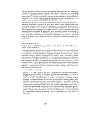 250
que haja, realmente, confusão ou competição, mas uma “possibilidade razoável” de que elas
ocorram. E, como antes ressaltado, essencial é que se tivesse comprovado essa concorrência
desleal ou competição dolosa, já que são fatos incontestados a anterioridade do registro da
autora no Brasil e a atuação, de mais alta reputação, da controladora da ré, utilizando a mesma
denominação, de extensão mundial, inclusive neste país, com marca registrada para vários
produtos no território nacional (fls. 338, 340, 341, 342, 344 e 345).
7. O certo é que do exame técnico assim realizado resulta convicção no sentido de que não há,
realmente, competição ou concorrência, menos ainda desleal, entre as duas litigantes, ambas
empresas da mais alta idoneidade e de sólida reputação nos ramos de atividade comercial a
que se dedicam. E não se deve olvidar que a doutrina e a jurisprudência não têm caracterizado
como absoluto o direito de propriedade do nome comercial e industrial preocupando-se muito
mais em coibir a possibilidade de real prejuízo que se demonstre resultante de competição ou
concorrência, por semelhança ou identidade de patronímicos. Nem resultou demonstrado da
prova nestes autos qualquer possível prejuízo dos consumidores, cujo interesse é igualmente
digno de proteção, a ser causado por possível ou eventual confusão decorrente de tal
similaridade.
> Tribunal de Justiça do RS
Apelação Cível nº 588010090, Segunda Câmara Cível, Relator: Des. Manoel Celeste dos
Santos, Julgado em 06/04/88
Ementa: Cominatória. Abstenção de uso de nome ou denominação comercial. Situada a lei na
ampla esfera da semelhança e conivência de firmas ou denominações, incumbiu-se a doutrina
e jurisprudência de temperamentá-la, adjungindo situações de mesmo lugar, confusão
manifesta, prejuízo evidente, concorrência de alguma forma, concorrência desleal,
aproveitamento de situações e motivação de uso, mesmo ramo de negócios e outros incidentes
viáveis em casos da espécie presente. No caso concreto, mínimas confusões de bancos em
seus lançamentos, entrega de correspondência e de volumes, não tem a eficácia para traduzir
prejuízo evidente e a diversificação de ramo de negócios (papeis, pescado e restaurante) afasta
a situação de concorrência de qualquer tipo, aproveitamento de nome e motivação de uso.
Ademais, os diversos ramos levarão a dissipação de eventual e instante confusão, sem maior
gravidade. Provimento denegado.
> Superior Tribunal de Justiça
Decisão 31.3.92 - STJ - turma 04 - DJ 20.4.92. Direito Comercial. Marca e nome comercial.
Colidência .Registro. Classe de atividade. Princípio da especificidade (art. 59 da lei
5.772/71). Interpretação lógico-sistemática. Recurso conhecido e provido. I - Não há
confundir-se marca e nome comercial. A primeira, cujo registro e feito junto ao INPI,
destina-se a identificar produtos, mercadorias e serviços o nome comercial, por seu turno,
identifica a própria empresa, sendo bastante para legitimá-lo e protegê-lo, em âmbito
nacional e internacional, o arquivamento dos atos constitutivos no registro do comércio. II-
Sobre eventual conflito entre uma e outro, tem incidência, por raciocínio integrativo, o
princípio da especificidade, corolário de nosso direito marcário, fundamental, assim, a
determinação dos ramos de atividade das empresas litigantes se distintos, de modo a não
importar confusão, nada obsta possam conviver concomitantemente no universo mercantil.
Por unanimidade, conhecer do recurso e dar-lhe provimento veja. Min. Sálvio de
Figueiredo.
 