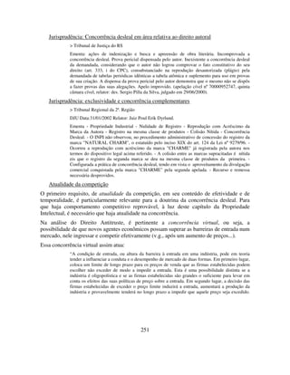 251
Jurisprudência: Concorrência desleal em área relativa ao direito autoral
> Tribunal de Justiça do RS
Ementa: ações de indenização e busca e apreensão de obra literária. Incomprovada a
concorrência desleal. Prova pericial dispensada pelo autor. Inexistente a concorrência desleal
da demandada, considerando que o autor não logrou comprovar o fato constitutivo do seu
direito (art. 333, i do CPC), consubstanciado na reprodução desautorizada (plágio) pela
demandada de tabelas periódicas idênticas a tabela atômica e suplemento para uso em provas
de sua criação. A dispensa da prova pericial pelo autor demonstra que o mesmo não se dispôs
a fazer provas das suas alegações. Apelo improvido. (apelação cível nº 70000952747, quinta
câmara cível, relator: des. Sergio Pilla da Silva, julgado em 29/06/2000).
Jurisprudência: exclusividade e concorrência complementares
> Tribunal Regional da 2ª. Região
DJU Data:31/01/2002 Relator: Juiz Poul Erik Dyrlund.
Ementa - Propriedade Industrial - Nulidade de Registro - Reprodução com Acréscimo da
Marca da Autora - Registro na mesma classe de produtos - Colisão Nítida - Concorrência
Desleal. - O INPI não observou, no procedimento administrativo de concessão do registro da
marca "NATURAL CHARM", o estatuído pelo inciso XIX do art. 124 da Lei nº 9279/96. -
Ocorreu a reprodução com acréscimo da marca "CHARME" já registrada pela autora nos
termos do dispositivo legal acima referido. - A colisão entre as marcas supracitadas é nítida
eis que o registro da segunda marca se deu na mesma classe de produtos da primeira. -
Configurada a prática de concorrência desleal, tendo em vista o aproveitamento da divulgação
comercial conquistada pela marca "CHARME" pela segunda apelada. - Recurso e remessa
necessária desprovidos.
Atualidade da competição
O primeiro requisito, de atualidade da competição, em seu conteúdo de efetividade e de
temporalidade, é particularmente relevante para a doutrina da concorrência desleal. Para
que haja comportamento competitivo reprovável, à luz deste capítulo da Propriedade
Intelectual, é necessário que haja atualidade na concorrência.
Na análise do Direito Antitruste, é pertinente a concorrência virtual, ou seja, a
possibilidade de que novos agentes econômicos possam superar as barreiras de entrada num
mercado, nele ingressar e competir efetivamente (v.g., após um aumento de preços...).
Essa concorrência virtual assim atua:
“A condição de entrada, ou altura da barreira à entrada em uma indústria, pode em teoria
tender a influenciar a conduta e o desempenho de mercado de duas formas. Em primeiro lugar,
coloca um limite de longo prazo para os preços de venda que as firmas estabelecidas podem
escolher não exceder de modo a impedir a entrada. Esta é uma possibilidade distinta se a
indústria é oligopolística e se as firmas estabelecidas são grandes o suficiente para levar em
conta os efeitos das suas políticas de preço sobre a entrada. Em segundo lugar, a decisão das
firmas estabelecidas de exceder o preço limite induzirá a entrada, aumentará a produção da
indústria e provavelmente tenderá no longo prazo a impedir que aquele preço seja excedido.
 