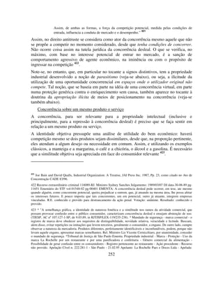 252
Assim, de ambas as formas, a força da competição potencial, medida pelas condições de
entrada, influencia a conduta de mercado e o desempenho.”
421
Assim, no direito antitruste se considera como ator da concorrência mesmo aquele que não
se propõe a competir no momento considerado, desde que tenha condições de concorrer.
Não ocorre coisa assim na tutela jurídica da concorrência desleal. O que se verifica, no
máximo, com base no interesse potencial de entrar no mercado, é a sanção de
comportamento agressivo de agente econômico, na iminência ou com o propósito de
ingressar na competição 422
.
Note-se, no entanto, que, em particular no tocante a signos distintivos, tem a propriedade
industrial desenvolvido a noção de parasitismo (veja-se abaixo), ou seja, a ilicitude da
utilização de uma oportunidade concorrencial em espaços onde o utilizador original não
compete. Tal noção, que se baseia em parte na idéia de uma concorrência virtual, em parte
numa proteção genérica contra o enriquecimento sem causa, também aparece no tocante à
doutrina da apropriação ilícita de meios de posicionamento na concorrência (veja-se
também abaixo).
Concorrência sobre um mesmo produto o serviço
A concorrência, para ser relevante para a propriedade intelectual (inclusive e
principalmente, para a repressão à concorrência desleal) é preciso que se faça sentir em
relação a um mesmo produto ou serviço.
A identidade objetiva pressupõe uma análise de utilidade do bem econômico: haverá
competição mesmo se dois produtos sejam dissimilares, desde que, na proporção pertinente,
eles atendam a algum desejo ou necessidade em comum. Assim, e utilizando os exemplos
clássicos, a manteiga e a margarina, o café e a chicória, o álcool e a gasolina. É necessário
que a similitude objetiva seja apreciada em face do consumidor relevante 423
.
421
Joe Bain and David Qualls, Industrial Organization: A Treatise, JAI Press Inc. 1987, Pp. 23, como citado no Ato de
Concentração CADE 83/96.
422 Recurso extraordinário criminal 116089-RJ. Ministro Sydney Sanches Julgamento: 1989/03/07 DJ data-30-06-89 pg-
11651 Ementário do STF vol-01548-02 pg-00401 EMENTA: A concorrência desleal pode ocorrer, em tese, ate mesmo
quando alguém, como concorrente potencial, queira prejudicar a outrem, que, já atuando na mesma área, lhe possa afetar
os interesses futuros. E pouco importa que tais concorrentes, um em potencial, outro já atuante, integrem empresas
vinculadas. R.E. conhecido e provido para destrancamento da ação penal. Votação: unânime. Resultado: conhecido e
provido.
423 * "A semelhança gráfica, a identidade de natureza fonética e a similitude nos ramos da atividade comercial, que
possam provocar confusão entre o público consumidor, caracterizam concorrência desleal e ensejam abstenção de uso.
(TJESP, AC nº 107.127-1-SP, de 9.03.89, in RJTJSP/LEX-119/235-238). * Mandado de segurança - marca comercial - o
registro de marca deve obedecer aos requisitos de distinguibilidade, novidade relativa, veracidade e licitude. Buscam,
alem disso, evitar repetições ou imitações que levem terceiros, geralmente o consumidor, a engano. De outro lado, cumpre
observar a natureza da mercadoria. Produtos diferentes, perfeitamente identificáveis e inconfundíveis, podem, porque não
levam aquele engano, apresentar marcas semelhantes. Rel. Ministro Liz Vicente Cernicchiaro, por unanimidade, conceder
o mandado de segurança. *Tribunal de Justiça de São Paulo Ementa. Propriedade industrial - Marca - Proteção - Uso da
marca La Rochelle por um restaurante e por uma panificadora e confeitaria - Gênero comercial da alimentação -
Possibilidade de gerar confusão entre os consumidores - Registro pertencente ao restaurante - Ação procedente - Recurso
não provido. Apelação Cível n. 222.281-1 - São Paulo - 21.02.95 Apelante: La Rochelle Paes e Doces Ltda - Apelada:
 