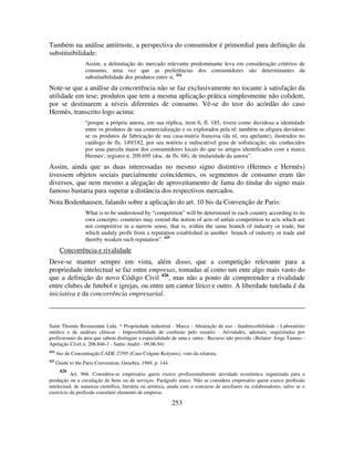 253
Também na análise antitruste, a perspectiva do consumidor é primordial para definição da
substituibilidade:
Assim, a delimitação do mercado relevante predominante leva em consideração critérios de
consumo, uma vez que as preferências dos consumidores são determinantes da
substituibilidade dos produtos entre si. 424
Note-se que a análise da concorrência não se faz exclusivamente no tocante à satisfação da
utilidade em tese; produtos que tem a mesma aplicação prática simplesmente não colidem,
por se destinarem a níveis diferentes de consumo. Vê-se do teor do acórdão do caso
Hermès, transcrito logo acima:
“porque a própria autora, em sua réplica, item 6, fl. 185, tivera como duvidosa a identidade
entre os produtos de sua comercialização e os explorados pela ré: também se afigura duvidoso
se os produtos de fabricação de sua casa-matriz francesa (da ré, ora apelante), ilustrados no
catálogo de fls. 149/182, por seu notório e indiscutível grau de sofisticação, são conhecidos
por uma parcela maior dos consumidores locais do que os artigos identificados com a marca
Hermes', registro n. 209.695 (doc. de fls. 68), de titularidade da autora”.
Assim, ainda que as duas interessadas no mesmo signo distintivo (Hermes e Hermès)
tivessem objetos sociais parcialmente coincidentes, os segmentos de consumo eram tão
diversos, que nem mesmo a alegação de aproveitamento de fama do titular do signo mais
famoso bastaria para superar a distância dos respectivos mercados.
Nota Bodenhausen, falando sobre a aplicação do art. 10 bis da Convenção de Paris:
What is to be understood by “competition” will be determined in each country according to its
own concepts: countries may extend the notion of acts of unfair competition to acts which are
not competitive in a narrow sense, that is, within the same branch of industry or trade, but
which unduly profit from a reputation established in another branch of industry or trade and
thereby weaken such reputation”. 425
Concorrência e rivalidade
Deve-se manter sempre em vista, além disso, que a competição relevante para a
propriedade intelectual se faz entre empresas, tomadas aí como um ente algo mais vasto do
que a definição do novo Código Civil 426
, mas não a ponto de compreender a rivalidade
entre clubes de futebol e igrejas, ou entre um cantor lírico e outro. A liberdade tutelada é da
iniciativa e da concorrência empresarial.
Saint Thomás Restaurante Ltda. * Propriedade industrial - Marca - Abstenção de uso - Inadmissibilidade - Laboratório
médico e de análises clínicas - Impossibilidade de confusão pelo usuário - Atividades, ademais, requisitadas por
profissionais da área que sabem distinguir a especialidade de uma e outra - Recurso não provido. (Relator: Jorge Tannus -
Apelação Cível n. 206.846-1 - Santo André - 09.06.94)
424
Ato de Concentração CADE 27/95 (Caso Colgate-Kolynos), voto da relatora.
425
Guide to the Paris Convention, Genebra, 1969, p. 144.
426
Art. 966. Considera-se empresário quem exerce profissionalmente atividade econômica organizada para a
produção ou a circulação de bens ou de serviços. Parágrafo único. Não se considera empresário quem exerce profissão
intelectual, de natureza científica, literária ou artística, ainda com o concurso de auxiliares ou colaboradores, salvo se o
exercício da profissão constituir elemento de empresa.
 