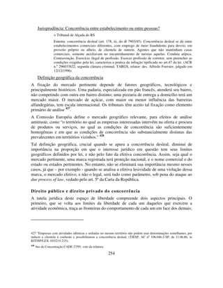 254
Jurisprudência: Concorrência entre estabelecimento ou entre pessoas?
> Tribunal de Alçada do RS
Ementa: concorrência desleal (art. 178, iii, do dl 7903/45). Concorrência desleal se dá entre
estabelecimentos comerciais diferentes, com emprego de meio fraudulento para desvio, em
proveito próprio ou alheio, de clientela de outrem. Agentes que não mantinham casas
comerciais, somente auxiliavam no encaminhamento de turistas aquelas. Conduta atípica.
Contravenção. Exercício ilegal de profissão. Exercer profissão de corretor, sem preencher as
condições exigidas pela lei, caracteriza a pratica da infração tipificada no art.47 da lei. (ACR
n.º 296033822, segunda câmara criminal, TARGS, relator: des. Alfredo Foerster, julgado em
12/12/1996)
Definição geográfica da concorrência
A fixação do mercado pertinente depende de fatores geográficos, tecnológicos e
principalmente históricos. Uma padaria, especializada em pão francês, atenderá seu bairro,
não competindo com outra em bairro distinto; uma pizzaria de entrega a domicílio terá um
mercado maior. O mercado de açúcar, com maior ou menor influência das barreiras
alfandegárias, tem escala internacional. Os tribunais têm aceito tal fixação como elemento
primário de análise 427
.
A Comissão Européia define o mercado geográfico relevante, para efeitos de análise
antitruste, como “o território no qual as empresas interessadas intervêm na oferta e procura
de produtos ou serviços, no qual as condições de concorrência são suficientemente
homogêneas e em que as condições de concorrência são substancialmente distintas das
prevalecentes em territórios vizinhos.” 428
Tal definição geográfica, crucial quando se apura a concorrência desleal, diminui de
importância na proporção em que o interesse jurídico em questão tem seus limites
geográficos definidos por lei, e não pelo fato da efetiva concorrência. Assim, seja qual o
mercado pertinente, uma marca registrada terá proteção nacional, e o nome comercial o do
estado ou estados pertinentes. No entanto, não se eliminará sua importância mesmo nesses
casos, já que – por exemplo - quando se analisa a efetiva lesividade de uma violação dessa
marca, o mercado efetivo, e não o legal, será tudo como parâmetro, sob pena do ataque ao
due process of law, vedado pelo art. 5º da Carta da República.
Direito público e direito privado do concorrência
A tutela jurídica deste espaço de liberdade compreende dois aspectos principais. O
primeiro, que se volta aos limites da liberdade de cada um daqueles que exercem a
atividade econômica, traça as fronteiras do comportamento de cada um em face dos demais;
427 "Empresas com atividades idênticas e sediadas no mesmo território não podem usar denominações semelhantes, por
induzir a clientela à confusão e possibilitarem a concorrência desleal. (TJESP, AC nº 106.046-2-SP, de 11.06.86, in
RJTJSP/LEX-103/214-215);
428
Ato de Concentração CADE 27/95, voto da relatora.
 