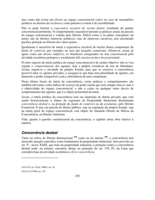 255
mas como não existe um direito ao espaço concorrencial (salvo no caso de monopólios
jurídicos ou direitos de exclusiva, como patentes) a tutela é de razoabilidade.
Não se pode frustrar a expectativa razoável de receita futura, resultante do padrão
concorrencial pertinente. O comportamento inaceitável perante as práticas usuais da parcela
do espaço concorrencial é vedado pelo Direito. Difícil como é no plano conceptual, tal
tutela, não de direitos (interesse jurídicos), mas de interesses razoáveis, tem encontrado
pacífica proteção no Direito dos vários países.
Igualmente é suscetível de tutela a expectativa razoável de receita futura componente do
fundo de comércio, por exemplo, no caso das locações comerciais. Afirma-se, assim, já
agora como um direito subjetivo, os benefícios assegurados na teia concorrencial pela
atividade econômica próspera e socialmente útil, mesmo em face da propriedade.
O outro aspecto da tutela jurídica do espaço concorrencial é de caráter objetivo: não se visa
regular o comportamento dos agentes, mas a própria existência da teia de liberdades.
Assim, regula-se a atividade do próprio Estado, para que se conserve a concorrência
possível entre os agentes privados, e assegura-se que haja uma pluralidade de agentes, em
dimensão e poder compatíveis com a subsistência de uma competição.
Nesta última faceta da tutela da concorrência, certas práticas e comportamentos são
também relevantes como índices de excesso de poder (ainda que nem sempre abuso); mas é
a objetividade do espaço concorrencial, e não a culpa ou qualquer outro desvio de
comportamento dos agentes, que é o objeto primordial da tutela.
Assim, a tutela jurídica da concorrência tem sua dimensão de direito privado, que vem
sendo historicamente o objeto do segmento da Propriedade Intelectual denominado
concorrência desleal e, na proteção do fundo de comércio ou do aviamento, pelo Direito
Comercial. E tem sua parcela de direito público, seja na regulação do próprio Estado, seja
na tutela geral do espaço concorrencial, esta objeto do chamado Direito de Defesa da
Concorrência, ou Direito Antitruste.
Vide, quanto à questão constitucional da concorrência, o capítulo desta obra relativo à
matéria.
Concorrência desleal
Tanto na esfera do Direito Internacional 429
como na lei interna 430
, a concorrência tem
merecido atenção específica como fundamento da propriedade intelectual. Sem previsão no
art. 5º., inciso XXIX, que trata da propriedade industrial, a proteção contra a concorrência
desleal pode, no entanto, encontrar abrigo no princípio do art. 170, IV, da Carta que
considera base da atividade econômica a livre concorrência.
429 CUP, art. 10-bis, TRIPs, art. 39.
430 Lei 9.279/96, art. 195.
 
