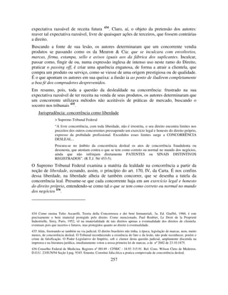 257
expectativa razoável de receita futura 434
. Claro, aí, o objeto da pretensão dos autores:
reaver tal expectativa razoável, livre de quaisquer ações de terceiros, que fossem contrárias
a direito.
Buscando a fonte de sua lesão, os autores determinaram que um concorrente vendia
produtos se passando como os da Meuron & Cia: que se inculcara com envoltorios,
marcas, firma, estampa, sello e avisos iguais aos da fábrica dos suplicantes. Inculcar,
passar como, fingir de ou, numa expressão inglesa de intenso uso neste ramo do Direito,
praticar o passing off, é criar uma aparência enganosa, de forma a atrair a clientela, que
compra um produto ou serviço, como se viesse de uma origem prestigiosa ou de qualidade.
É o que apontam os autores em sua queixa: a ilusão ia ao ponto de iludirem completamente
a boa fé dos compradores desprevenidos.
Em resumo, pois, toda a questão da deslealdade na concorrência: frustrado na sua
expectativa razoável de ter receita na venda de seus produtos, os autores determinaram que
um concorrente utilizava métodos não aceitáveis de práticas de mercado, buscando o
socorro nos tribunais 435
.
Jurisprudência: concorrência como liberdade
> Supremo Tribunal Federal
“A livre concorrência, com toda liberdade, não é irrestrita, o seu direito encontra limites nos
preceitos dos outros concorrentes pressupondo um exercício legal e honesto do direito próprio,
expresso da probidade profissional. Excedidos esses limites surge a CONCORRÊNCIA
DESLEAL...
Procura-se no âmbito da concorrência desleal os atos de concorrência fraudulenta ou
desonesta, que atentam contra o que se tem como correto ou normal no mundo dos negócios,
ainda que não infrinjam diretamente PATENTES ou SINAIS DISTINTIVOS
REGISTRADOS”. (R.T.J. 56/ 453-5).
O Supremo Tribunal Federal examina a matéria da lealdade na concorrência a partir da
noção de liberdade, ecoando, assim, o princípio do art. 170, IV, da Carta. É nos confins
dessa liberdade, na liberdade alheia de também concorrer, que se desenha a tutela da
concorrência leal. Presume-se que cada concorrente haja em um exercício legal e honesto
do direito próprio, entendendo-se como tal o que se tem como correto ou normal no mundo
dos negócios 436
.
434 Como ensina Tulio Ascarelli, Teoria della Concorrenza e dei beni Immateriali, 3a. Ed. Giuffrè, 1960, é este
precisamente o bem imaterial protegido pelo direito. Como mencionado, Paul Roubier, Le Droit de la Proprieté
Industrielle, Sirey, Paris, 1952, vê na imaterialidade de tais direitos apenas a eventualidade dos direitos de clientela:
eventuais pois que incertos e futuros, mas protegidos quanto ao direito à eventualidade.
435 Aliás, frustrando-se também na via judicial. O direito brasileiro não tinha, à época, legislação de marcas, nem, muito
menos, de concorrência desleal. O Tribunal reconhecendo a existência do fato e da lesão, não pode reconhecer, porém o
crime de falsificação. O Poder Legislativo do Império, sob o clamor desta questão judicial, amplamente discutida na
imprensa e na literatura jurídica, imediatamente votou a nossa primeira lei de marcas, a de nº 2682 de 23.10.1875.
436 Conselho Federal de Medicina. Registro nº 00149 - CFM/C : 18.93 315.91. Rel: Cons. Wilson Cleto de Medeiros.
D.O.U. 23/JUN/94 Seção I pag. 9345. Ementa: Constitui falta ética a pratica comprovada de concorrência desleal.
 