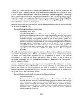 258
Assim, não é a lei que define os limites da concorrência, mas as práticas, localizadas no
tempo, no lugar, e no mercado específico, dos demais concorrentes, que vão precisar o que
é lícito ou ilícito. Quando cada concorrente entra num mercado específico, encontra aí
certos padrões de concorrência, mais ou menos agressivos, que vão definir sua margem de
risco. Embora tais padrões possam alterar-se com o tempo, ou conforme o lugar, há padrões
esperados e padrões inaceitáveis de concorrência. Dentro de tais padrões, pode-se formular
uma expectativa razoável de receita futura.
O direito tutela tal expectativa, mesmo que inexistam patentes, registro de marcas, ou obra
literária ou estética protegida.
Jurisprudência: propriedade e concorrência
> Tribunal de Justiça de SP
CONCORRÊNCIA DESLEAL - Delito caracterizado - Utilização, pelo querelado, em seus
produtos, de sigla que vendera ao querelante - Meio fraudulento para desviar a clientela deste -
Condenação mantida - Voto vencido - Inteligência do art. 178 no. III do Código de
Propriedade Industrial. [Nota do autor: no Código de 1945, ao qual se refere o acórdão, era o
crime de concorrência desleal] O fato de não estar a sigla violada registrada no Departamento
Nacional da Propriedade Industrial [Nota do autor: é o atual Instituto Nacional da Propriedade
Industrial], impede a configuração de delito previsto no art. 175, no. II do respectivo
Código.[Nota do autor: era o crime de violação de marca registrada] Não, porém, o de
concorrência desleal, que se consuma, entre outros modos, pelo uso de sinais distintivos não
registrados do concorrente”. (R.T. 363/207 No. 37.374 - Capital - Peticionário Nunzio
Briguglio);
Havendo um direito de exclusiva, patente, marca, ou direito autoral, a tutela se remete aos
documentos da patente, para se definir a extensão do direito, ou ao certificado de registro
da marca, ou à obra autoral, registrada ou não. O padrão é de direito, e não leva em
consideração se existe, ou não efetiva concorrência entre as partes. Se não há direito de
exclusiva, o padrão é fático, e a primeira consideração é a existência de concorrência -
efetiva, atual e localizada.
Assim, o titular de uma marca, cujo registro tem alcance nacional, pode-se opor ao seu uso
por um comerciante de cidade remota, onde nunca concorreu ou concorrerá; mas para
exercer seu direito de uma concorrência leal, sem ter direito de exclusiva, é preciso
demonstrar que sua marca não registrada é utilizada no mesmo mercado, no mesmo local,
no mesmo tempo, pelo concorrente desleal.
Jurisprudência: sem atividade empresarial não há concorrência
> Tribunal e Justiça do RS
Ementa: marca de serviço "aldeias SOS", registrada no Instituto Nacional de Propriedade
Industrial. Ação para abstenção do emprego de nome semelhante de entidade beneficente, que
visa, como a autora, o amparo do menor abandonado. Distinção entre marca e nome civil. O
simples registro daquela não pode impedir o uso deste. Desvio de finalidade do registro.
Inadmissível concorrência desleal na caridade. Ação e reconvenção improcedentes. Recursos
desprovidos. (apc n.º 586003774, terceira cível, TJRS, relator: des. Galeno Vellinho de
Lacerda, julgado em 23/10/1986).
 