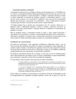 259
Concorrência desleal e consumidor
A legislação brasileira prevê, no Código de Defesa do Consumidor (Lei n.º 8.078/90), Art.
4º e incisos, os princípios da Política Nacional de Relações de Consumo. No inciso VI a lei
menciona como propósitos a serem alcançados a "coibição e repressão eficientes de todos
os abusos praticados no mercado de consumo, inclusive a concorrência desleal (...) que
possam causar prejuízos aos consumidores" (grifamos). Isso, pois que há concorrências
desleais que favorecem, e não lesam, os consumidores – como o rebaixamento de preços
(dumping) que não afete o mercado de forma a atrair a sanção antitruste.
O Código também lista os direitos dos consumidores (Art. 6º e incisos), dentre eles, "a
proteção contra a publicidade enganosa e abusiva, métodos comerciais coercitivos ou
desleais, bem como contra práticas e cláusulas abusivas ou impostas no fornecimento de
produtos e serviços".
Mas de nenhuma forma a concorrência desleal se reduz, e antes sempre transcende o
consumidor. Na concorrência, a relação é essencialmente horizontal, entre concorrentes, e
afeta tanto à montante (os credores, que se retraem pela insolvência de uma empresa cujo
nome é igual ou similar à devedora) quanto à jusante (os consumidores iludidos).
Condições de concorrência
Os termos da concorrência – mais aguerrida, cavalheiresca, colaborativa, brutal – são um
fator essencial para definição da escolha do campo de investimento. Cada competidor, ao
escolher vender vestuário, e não defensivos agrícolas, desenvolve uma expectativa razoável
de receita futura levando em conta não só a demanda e os preços, mas também o padrão de
comportamento que seus concorrentes vem praticando usualmente.
Na tutela da concorrência desleal não se protege a universitas rerum do estabelecimento,
nem a idéia organizativa da empresa como se fossem propriedades ou quase propriedades,
mas exatamente a expectativa razoável de um padrão de competição.
É o que enfatiza Tulio Ascarelli, num trecho que em tudo concordamos:
“el interés tutelado es precisamente el de la lealtad de la concurrencia en relación con la
probabilidad de aquella ganancia que corresponde al ejercicio de la actividad frente a terceros
en régimen de (leal) concurrencia”. 437
(…) Lo que la represión de la concurrencia desleal quiere tutelar no es en absoluto el
aviamiento o la clientela como caza reservada; es la probabilidad para quien explota la
empresa de conseguir aquellos resultados económicos que pueden derivarle del desarrollo de
su actividad en régimen de libre concurrencia (…).
O que venha a ser lealdade ou deslealdade na concorrência resulta da conformidade ou não
do comportamento do competidor ao padrão esperado. Assim, não se apura só o dolo do
437
Teoria, op. cit., p. 172.
 