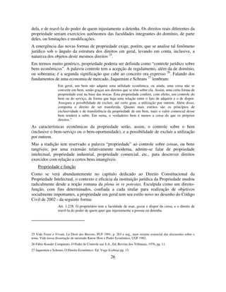 26
dela, e de reavê-la do poder de quem injustamente a detenha. Os direitos reais diferentes da
propriedade seriam exercícios autônomos das faculdades integrantes do domínio, de parte
deles, ou limitações e modificações.
A emergência das novas formas de propriedade exige, porém, que se analise tal fenômeno
jurídico sob o ângulo da estrutura dos direitos em geral, levando em conta, inclusive, a
natureza dos objetos deste mesmos direitos 25
.
Em termos muito genérico, propriedade poderia ser definida como “controle jurídico sobre
bens econômicos”. A palavra controle tem a acepção de regulamento, além da de domínio,
ou soberania; é a segunda significação que cabe ao conceito ora expresso 26
. Falando dos
fundamentos de uma economia de mercado, Jaquemim e Schrans 27
lembram:
Em geral, um bem não adquire uma utilidade econômica, ou ainda, uma coisa não se
converte em bem, senão graças aos direitos que se têm sobre ela. Assim, uma certa forma de
propriedade está na base das trocas. Esta propriedade confere, com efeito, um controle do
bem ou do serviço, de forma que haja uma relação entre o fato de adquirir e o de dispor.
Assegura a possibilidade de excluir, até certo grau, a utilização por outrem. Além disso,
comporta o direito de ser transferida. Quanto mais estritos são os princípios de
exclusividade e de transferência da propriedade de um bem, mais o valor comercial desse
bem tenderá a subir. Em suma, o verdadeiro bem é menos a coisa do que os próprios
direitos.”
As características econômicas da propriedade serão, assim, o controle sobre o bem
(inclusive o bem-serviço ou o bem-oportunidade), e a possibilidade de excluir a utilização
por outrem.
Mas a tradição tem reservado a palavra “propriedade” ao controle sobre coisas, ou bens
tangíveis; por uma extensão relativamente moderna, admite-se falar de propriedade
intelectual, propriedade industrial, propriedade comercial, etc., para descrever direitos
exercidos com relação a certos bens intangíveis.
Propriedade e função
Como se verá abundantemente no capítulo dedicado ao Direito Constitucional da
Propriedade Intelectual, o contexto e eficácia da instituição jurídica da Propriedade mudou
radicalmente desde a noção romana da plena in re potestas. Esculpida como um direito-
função, com fins determinados, confiada a cada titular para realização de objetivos
socialmente importantes, a propriedade em geral tem seu estilo novo no desenho do Código
Civil de 2002 - da seguinte forma:
Art. 1.228. O proprietário tem a faculdade de usar, gozar e dispor da coisa, e o direito de
reavê-la do poder de quem quer que injustamente a possua ou detenha.
25 Vide Foyer e Vivant, Le Droit des Brevets, PUF 1991, p. 263 e seg., num resumo essencial das discussões sobre o
tema. Vide nossa dissertação de mestrado Know How e Poder Econômico, UGF 1982.
26 Fábio Konder Comparato, O Poder de Controle nas S.A., Ed. Revista dos Tribunais, 1976, pg. 11.
27 Jaquemim e Schrans, O Direito Econômico. Ed. Vega (Lisboa) pg. 13.
 