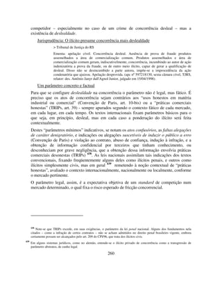 260
competidor – especialmente no caso de um crime de concorrência desleal – mas a
existência de deslealdade.
Jurisprudência: O ilícito presume concorrência mais deslealdade
> Tribunal de Justiça do RS
Ementa: apelação cível. Concorrência desleal. Ausência de prova de fraude produtos
assemelhados a área de comercialização comum. Produtos assemelhados e área de
comercialização comum geram, indiscutivelmente, concorrência, incumbindo ao autor de ação
indenizatória a prova da fraude, ou de outro meio ilícito, capaz de gerar a qualificação de
desleal. Disso não se desincumbido a parte autora, impõe-se a improcedência da ação
condenatória que ajuizou. Apelação desprovida. (apc nº 597218130, sexta câmara cível, TJRS,
relator: des. Antônio Janyr dall'Agnol Junior, julgado em 15/04/1998).
Um parâmetro concreto e factual
Para que se configure deslealdade na concorrência o parâmetro não é legal, mas fático. É
preciso que os atos de concorrência sejam contrários aos “usos honestos em matéria
industrial ou comercial” (Convenção de Paris, art. 10-bis) ou a “práticas comerciais
honestas” (TRIPs, art. 39) - sempre apurados segundo o contexto fático de cada mercado,
em cada lugar, em cada tempo. Os textos internacionais fixam parâmetros básicos para o
que seja, em princípio, desleal, mas em cada caso a ponderação do ilícito será feita
contextualmente.
Destes “parâmetros mínimos” indicativos, se notam os atos confusórios, as faltas alegações
de caráter denigratório, e indicações ou alegações suscetíveis de induzir o público a erro
(Convenção de Paris) e violação ao contrato, abuso de confiança, indução à infração, e a
obtenção de informação confidencial por terceiros que tinham conhecimento, ou
desconheciam por grave negligência, que a obtenção dessa informação envolvia práticas
comerciais desonestas (TRIPs) 438
. As leis nacionais assimilam tais indicações dos textos
convencionais, fixando freqüentemente alguns deles como ilícitos penais, e outros como
ilícitos simplesmente civis, mas em geral 439
remetendo à noção contextual de “práticas
honestas”, avaliado o contexto internacionalmente, nacionalmente ou localmente, conforme
o mercado pertinente.
O parâmetro legal, assim, é a expectativa objetiva de um standard de competição num
mercado determinado, o qual fixa o risco esperado de fricção concorrencial.
438
Note-se que TRIPs excede, em suas exigências, o parâmetro da lei penal nacional. Alguns dos fundamentos nela
citados – como a infração de certos contratos – não se acham admitidos no direito penal brasileiro vigente, embora
certamente possam ser alcançados pelo art. 209 do CPI/96, que trata dos ilícitos civis.
439
Em alguns sistemas jurídicos, como no alemão, entende-se o ilícito privado de concorrência como a transgressão de
parâmetro abstratos, de cunho legal.
 