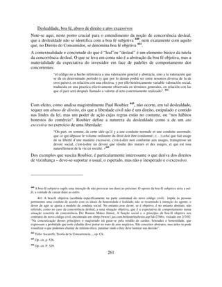 261
Deslealdade, boa fé, abuso de direito e atos excessivos
Note-se aqui, neste ponto crucial para o entendimento da noção de concorrência desleal,
que a deslealdade não se identifica com a boa fé subjetiva 440
, nem exatamente com aquilo
que, no Direito do Consumidor, se denomina boa fé objetiva 441
.
A contextualidade e concretude do que é “leal”ou “desleal” é um elemento básico da tutela
da concorrência desleal. O que se leva em conta não é a abstração da boa fé objetiva, mas a
materialidade da expectativa do investidor em face de padrões de comportamento dos
concorrentes:
“el código no a hecho referencia a una valoración general y abstracta, sino a la valoración que
se da en determinado período (y que por lo demás podrá ser entre nosotros diversa de la de
oros países), en relación con una efectiva, y por ello históricamente variable valoración social,
traducida en una practica efectivamente observada en términos generales, en relación con las
que el juez será después llamado a valorar el acto concretamente realizado”. 442
Com efeito, como analisa magistralmente Paul Roubier 443
, não ocorre, em tal deslealdade,
sequer um abuso de direito, eis que a liberdade civil não é um direito, estipulado e contido
nas lindes da lei, mas um poder de ação cujas regras estão no costume, ou “nos hábitos
honestos do comércio”. Roubier define a natureza da deslealdade como a de um ato
excessivo no exercício de uma liberdade:
“On part, en somme, de cette idée qu’il y a une conduite normale et une conduite anormale,
que ce qui dépasse le volume ordinaire du droit doit être condamné ; (…) celui que fait usage
de sa liberté d’une manière excessive, c'est-à-dire non conforme aux usages, transgresse un
devoir social, c'est-à-dire un devoir que résulte des mœurs et des usages, et qui est issu
naturellement de la vie en société. »444
Dos exemplos que suscita Roubier, é particularmente interessante o que deriva dos direitos
de vizinhança – deve-se suportar o usual, o esperado, mas não o inesperado e o excessivo.
440
A boa-fé subjetiva supõe uma intenção de não provocar um dano ao próximo. O oposto da boa-fé subjetiva seria a má-
fé, a vontade de causar dano ao outro.
441 A boa-fé objetiva (acolhida especificamente na parte contratual do novo código civil) impõe às pessoas
pertinentes uma conduta de acordo com os ideais de honestidade e lealdade, não se resumindo à intenção do agente; o
dever de agir se ajusta a modelo de conduta social. No entanto esse dever, se é objetivo, é no entanto abstrato, não
referido, como no caso da concorrência desleal, a uma situação objetiva, que é a expectativa de comportamento numa
situação concreta de concorrência. Diz Ramon Mateo Júnior, A função social e o princípio da boa-fé objetiva nos
contratos do novo código civil, encontrado em <http://www1.jus.com.br/doutrina/texto.asp?id=2786>, visitado em 2/7/02:
“Na concretização desses princípios o magistrado irá guiar-se pela retidão de caráter, honradez e honestidade, que
expressam a probidade que todo cidadão deve portar no trato de seus negócios. São conceitos abstratos, mas neles se pode
visualizar o que podemos chamar de mínimo ético, patamar onde o Juiz deve lastrear sua decisão”.
442
Tulio Ascarelli, Teoría de la Concurrencia..., op. Cit.
443
Op. cit, p. 526.
444
Op. cit. P. 529.
 