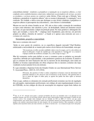 263
concorrência desleal - tendentes a prejudicar a reputação ou os negócios alheios, a criar
confusão entre estabelecimentos comerciais, industriais ou prestadores de serviço, ou entre
os produtos e serviços postos no comércio serão ilícitos. Claro está que a fórmula “atos
tendentes a prejudicar os negócios alheios” não se resume à denigração (“a reputação”) ou à
confusão. Na verdade, a única coisa que distingue os atos lícitos, tendentes a prejudicar os
negócios alheios (o pressuposto da concorrência...) dos ilícitos é a deslealdade.
Mesmo no caso de crimes listados no art. 195, não se deve ceder a tentação de considerar
os tipos como abstratos; não satisfeito o prius da deslealdade, faltará um elemento crucial
do crime, eis que inexistente o objeto da proteção penal. No mais genérico e abrangente dos
tipos, por exemplo, o inciso III, “- emprega meio fraudulento, para desviar, em proveito
próprio ou alheio, clientela de outrem;”, a fraude aí é apenas uma remissão aos usos e
costumes do comércio.
Deslealdade, geografia e especialidade
Que usos e costumes são esses?
Serão os usos gerais do comércio, ou os específicos daquele mercado? Paul Roubier,
enfatizando a necessidade de se manter pelo menos níveis básicos de honestidade, nota que:
“On ne peut pas, en effet, accorder semblable valeur a tous les usages, car il y a des milieux où
fleurit la déloyauté ; l’esprit de cupidité qui a fait apparaître le ‘marché noir’ en a montré à
l’époque actuelle des nombreux exemples. Il y a donc usage et usage ». 449
Mas há veementes razões para definir os usos e costumes como os próprios ao mercado
específico, definido por especialidade, e não parâmetros genéricos da economia. É intuitivo
que os costumes do setor financeiro não são os mesmos do de alimentação, nem (indo em
detalhe) as livrarias especializadas em obras religiosas têm os mesmos costumes das lojas
vendendo exclusivamente livros de erotismo.
É o que entendeu a Suprema Corte dos Estados Unidos no caso International News Service
V. Associated Press , 248 U.S. 215 (1918):
Obviously, the question of what is unfair competition in business must be determined with
particular reference to the character and circumstances of the business. The question here is
not so much the rights of either party as against the public but their rights as between
themselves.
Note-se que, embora os elementos de correção profissional existentes nas leis de regulação
dos advogados, representantes profissionais, nos códigos de auto-regulamentação (como os
do CONAR), ou nos códigos de ética de associações de empresas sejam bons índices do
449
Op. cit. P. 517. Atenção neste ponto: a posição de Roubier não deve ser entendida como o da aplicação de um
parâmetro abstrato, mas sim o de um limite extremo, além do qual a tutela jurídica estaria sancionando o estatuto de uma
societas sceleris. Um exemplo desta distinção está no Acórdão do STJ no RHC nº 3.313-4, em que certos
comportamentos, que seriam talvez censuráveis a partir de um parâmetro abstrato de conduta profissional, são validados
quanto a um contexto concorrencial típico de uma situação e de um momento histórico. Mas certamente a corte teria
repelido como inaceitável outros atos mais extremos, ou mesmo os mesmos atos – se se tratasse de ação cível e não penal.
 