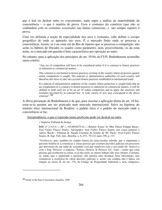 264
que é leal ou desleal entre os concorrentes, nada supre a análise da materialidade da
concorrência – o que é matéria de prova. Usos e costumes do comércio (que não se
confundem com os costumes assentados nas Juntas comerciais...) são sempre sujeitos à
prova.
Uma vez definida a noção da especialidade dos usos e costumes, cabe definir o escopo
geográfico de onde se apurarão tais usos. É o mercado finito onde se processa a
concorrência. Assim, se é na zona sul do Rio de Janeiro que se processa a competição, não
serão os hábitos de Dresden os usados como parâmetro; nem, possivelmente, os da zona
norte, se o mercado em questão é bem característico por oposição ao outro.
No entanto, para a aplicação dos princípios do art. 10 bis da CUP, Bodenhausen aconselha
outro critério:
“Any act of competition will have to be considered unfair if it is contrary to honest practices
in industrial or commercial matters.
This criterion is not limited to honest practices existing in the country where protection against
unfair competition is sought. The judicial or administrative authorities of such country will
therefore also have to take into account honest practices established in international trade.
If a judicial of administrative authority of the country where protection is sought finds that an
act complained of is contrary to honest practices in industrial of commercial matters, it will be
obliged to hold such act to be an act of unfair competition and to apply the sanctions and
remedies provided by its national law. A wide variety of acts may correspond to the above
criterion”. 450
A óbvia presunção de Bodenhausen é de que, para suscitar a aplicação direta do art. 10 bis,
estar-se-ía perante um ato praticado num mercado internacional. Salvo na hipótese do
mínimo ético internacional de Roubier, o padrão ético é o padrão do mercado onde a
concorrência se faz.
Jurisprudência: o que é esperado numa profissão pode ser desleal na outra
> Superior Tribunal de Justiça
RHC nº 3.313-4 — SP — (93.0034275-4) — Relator: Exmo. Sr. Min. Edson Vidigal. Recte.:
José Carlos Tinoco Soares. Advogados: José Carlos Tinoco Soares (em causa própria) e
outros. Recdo.: Tribunal de Alçada Criminal do Estado de SP. Pacte.: José Carlos Tinoco
Soares. R. Sup. Trib. Just., Brasília, a. 6, (57): 79-121 maio 199, p. 117.
“Verifica-se, pois, também da simples leitura da carta-circular referida, que o impetrante e
paciente limitou-se a comunicar a várias pessoas que existiam decisões judiciais em processos
que derivaram da sua saída da sociedade civil que mantivera com o seu irmão Dr. Octavio e
com o Eng. Perocco, a empresa “Tinoco, Octavio & Perocco S.C. Ltda.”, sendo que estas
pessoas que receberam as cartas, se já não eram, ao menos tinham sido seus clientes. Constata-
se, então, que o impetrante e paciente, não prestou nem divulgou falsa informação, mas
comunicou a existência de várias decisões judiciais e, assim, sua conduta não é típica, em
relação ao inciso II, do art. 178, do Código de Propriedade Industrial e nem, tampouco,
450
Guide to the Paris Convention, Genebra, 1969.
 