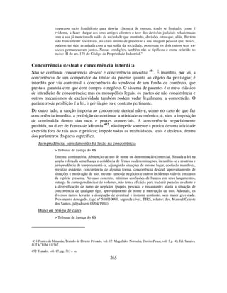 265
empregou meio fraudulento para desviar clientela de outrem, tendo se limitado, como é
evidente, a fazer chegar aos seus antigos clientes o teor das decisões judiciais relacionadas
com a sua já mencionada saída da sociedade que mantinha, decisões estas que, aliás, lhe têm
sido francamente favoráveis, no claro intuito de preservar a sua imagem pessoal que, talvez,
pudesse ter sido arranhada com a sua saída da sociedade, posto que os dois outros seus ex-
sócios permaneceram juntos. Nestas condições, também não se tipificou o crime referido no
inciso III do art. 178 do Código de Propriedade Industrial.”
Concorrência desleal e concorrência interdita
Não se confunde concorrência desleal e concorrência interdita 451
. É interdita, por lei, a
concorrência de um competidor do titular da patente quanto ao objeto do privilégio; é
interdita por via contratual a concorrência do vendedor de um fundo de comércio, que
presta a garantia com que com compra o negócio. O sistema de patentes é o meio clássico
de interdição de concorrência; mas os monopólios legais, os pactos de não concorrência e
outros mecanismos de exclusividade também podem vedar legalmente a competição. O
parâmetro de proibição é a lei, o privilegio ou o contrato pertinente.
De outro lado, a sanção importa ao concorrente desleal não é, como no caso de que faz
concorrência interdita, a proibição de continuar a atividade econômica; é, sim, a imposição
de continuá-la dentro dos usos e praxes comerciais. A concorrência negocialmente
proibida, no dizer de Pontes de Miranda 452
, não impede somente a prática de uma atividade
exercida fora de tais usos e práticas; impede todas as modalidades, leais e desleais, dentro
dos parâmetros do pacto específico.
Jurisprudência: sem dano não há lesão na concorrência
> Tribunal de Justiça do RS
Ementa: cominatória. Abstenção de uso de nome ou denominação comercial. Situada a lei na
ampla esfera da semelhança e colidência de firmas ou denominações, incumbiu-se a doutrina e
jurisprudência de temperamentá-la, adjungindo situações de mesmo lugar, confusão manifesta,
prejuízo evidente, concorrência de alguma forma, concorrência desleal, aproveitamento de
situações e motivação de uso, mesmo ramo de negócios e outros incidentes viáveis em casos
da espécie presente. No caso concreto, mínimas confusões de bancos em seus lançamentos,
entrega de correspondência e de volumes, não tem a eficácia para traduzir prejuízo evidente e
a diversificação de ramo de negócios (papeis, pescado e restaurante) afasta a situação de
concorrência de qualquer tipo, aproveitamento de nome e motivação de uso. Ademais, os
diversos ramos levarão a dissipação de eventual e instante confusão, sem maior gravidade.
Provimento denegado. (apc nº 588010090, segunda cível, TJRS, relator: des. Manoel Celeste
dos Santos, julgado em 06/04/1988)
Dano ou perigo de dano
> Tribunal de Justiça do RS
451 Pontes de Miranda, Tratado de Direito Privado, vol. 17. Magalhães Noronha, Direito Penal, vol. 3 p. 40, Ed. Saraiva.
JUTACRIM 81/367.
452 Tratado, vol. 17, pg. 313 e ss.
 